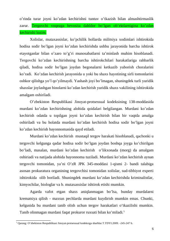 o’rinda  turar  joyni  ko’zdan  kechirishni  tuntuv  o’tkazish  bilan  almashtirmaslik
zarur.  Tergovchi  voqeaga  bevosita  dahldor  bo’lgan  ob’ektlarnigina  ko’zdan
kechirishi lozim.
Xolislar, mutaxassislar, ko’pchilik hollarda militsiya xodimlari ishtirokida
hodisa sodir bo’lgan joyni ko’zdan kechirishda ushbu jarayonida barcha ishtirok
etayotganlar bilan o’zaro to’g’ri munosabatlarni ta’minlash muhim hisoblanadi.
Tergovchi  ko’zdan  kechirishning  barcha  ishtirokchilari  harakatlariga  rahbarlik
qiladi,  hodisa  sodir  bo’lgan  joydan  begonalarni  ketkazib  yuborish  choralarini
ko’radi.  Ko’zdan kechirish jarayonida u yoki bu shaxs hayotining sirli tomonlarini
oshkor qilishga yo’l qo’yilmaydi. Yashash joyi bo’lmagan, shuningdek turli yuridik
shaxslar joylashgan binolarni ko’zdan kechirish yuridik shaxs vakilining ishtirokida
amalgam oshiriladi. 
O’zbekiston  Respublikasi  Jinoyat-protsessual  kodeksining  138-moddasida
murdani ko’zdan kechirishning alohida qoidalari belgilangan. Murdani ko’zdan
kechirish  odatda  u  topilgan  joyni  ko’zdan  kechirish  bilan  bir  vaqtda  amalga
oshiriladi va bu holatda murdani ko’zdan kechirish hodisa sodir bo’lgan joyni
ko’zdan kechirish bayonnomasida qayd etiladi. 
Murdani ko’zdan kechirish  mustaqil tergov harakati hisoblanadi, qachonki u
tergovchi kelgunga qadar hodisa sodir bo’lgan joydan boshqa joyga ko’chirilgan
bo’ladi, masalan, murdani ko’zdan kechirish  o’likxonada (morg) da amalgam
oshiriadi va natijada alohida bayonnoma tuziladi. Murdani ko’zdan kechirish aynan
tergovchi  tomonidan, ya’ni O’zR JPK 345-moddasi 1-qismi  2- bandi talabiga
asosan prokuratura organining tergovchisi tomonidan xolislar, sud-tibbiyot experti
ishtirokida  olib boriladi. Shuningdek murdani ko’zdan kechirishda kriminalistlar,
kimyochilar, biologlar va b. mutaxassislar ishtirok etishi mumkin. 
Agarda  vafot  etgan  shaxs  aniqlanmagan  bo’lsa,  bunday  murdalarni
krematsiya qilish - maxsus pechlarda murdani kuydirish mumkin emas. Chunki,
kelgusida bu murdani tanib olish uchun tergov harakatlari o’tkazilishi mumkin.
Tanib olinmagan murdani faqat prokuror ruxsati bilan ko’miladi.5 
5 Qarang: O’zbekiston Respublikasi Jinoyat-protsessual kodeksiga sharhlar.T.TDYI.2009. -245-247 b.
6
