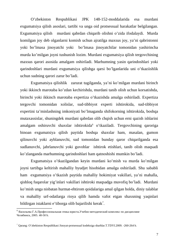 O’zbekiston  Respublikasi  JPK  148-152-moddalarida  esa  murdani
exgumatsiya qilish asoslari, tartibi va unga oid protsessual harakatlar belgilangan.
Exgumatsiya qilish   murdani qabrdan chiqarib olishni o’zida ifodalaydi.  Murda
komilgan joy deb olganlarni komish uchun ajratilga maxsus joy, ya’ni qabristonni
yoki  bo’lmasa  jinoyatchi  yoki   bo’lmasa  jinoyatchilar  tomonidan  yashirincha
murda ko’milgan joyni tushunish lozim. Murdani exgumatsiya qilish tergovchining
maxsus qarori asosida amalgam oshiriladi. Marhumning yasin qarindoshlari yoki
qarindoshlari murdani exgumatsiya qilishga qarsi bo’lganlarida uni o’tkaziishlik
uchun sudning qarori zarur bo’ladi.
Exgumatsiya qilishlik   zarurat tugilganda, ya’ni ko’milgan murdani birinch
yoki ikkinch marotaba ko’zdan kechirishda, murdani tanib olish uchun korsatishda,
birinchi yoki ikkinch marotaba expertiza o’tkazishda amalga oshiriladi. Expertiza
tergovchi  tomonidan  xolislar,  sud-tibbiyot  experti  ishtirokida,  sud-tibbiyot
expertini ta’minlashning imkoniyati bo’lmaganda shifokorning ishtirokida, boshqa
mutaxassislar, shuningdek murdani qabrdan olib chqish uchun erni qazish ishlarini
amalgam  oshiruvchi  shaxslar  ishtirokida6 o’tkaziladi.  Tergovchining  qaroriga
binoan  exgumatsiya  qilish  paytida  boshqa  shaxslar  ham,  masalan,  gumon
qilinuvchi  yoki  ayblanuvchi,  sud  tomonidan  bunday  qaror  chiqarilganda  esa
sudlanuvchi, jabrlanuvchi yoki guvohlar  ishtirok etishlari, tanib olish maqsadi
ko’zlanganda marhumning qarindoshlari ham qatnoshishi mumkin bo’ladi. 
Exgumatsiya o’tkazilgandan keyin murdani ko’mish va murda ko’milgan
joyni tartibga keltirish mahalliy byudjet hisobidan amalga oshiriladi. Shu sababli
ham  exgumatsiya o’tkazish paytida mahalliy hokimiyat vakillari, ya’ni mahalla,
qishloq fuqarolar yig’inlari vakillari ishtiroki maqsadga muvofiq bo’ladi.  Murdani
ko’mish unga nisbatan hurmat-ehtirom qoidalariga amal qilgan holda, diniy talablar
va  mahalliy  urf-odatlarga  rioya  qilib  hamda  vafot  etgan  shaxsning  yaqinlari
bildirgan istaklarni e’tiborga olib bajarilishi kerak7. 
6 Васильева Г.А.Профессиональная этика юриста.Учебно-методический комплекс по дисциплине
Челябинск, 2005. 40-50 b.
7 Qarang: O’zbekiston Respublikasi Jinoyat-protsessual kodeksiga sharhlar.T.TDYI.2009. -260-264 b.
7
