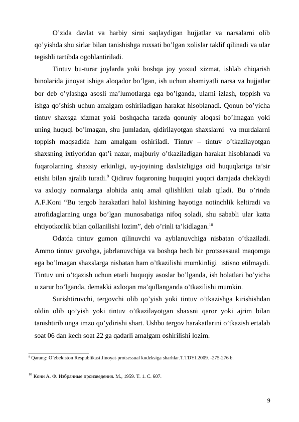 O’zida  davlat  va  harbiy  sirni  saqlaydigan  hujjatlar  va  narsalarni  olib
qo’yishda shu sirlar bilan tanishishga ruxsati bo’lgan xolislar taklif qilinadi va ular
tegishli tartibda ogohlantiriladi.
Tintuv bu-turar joylarda yoki boshqa joy yoxud xizmat, ishlab chiqarish
binolarida jinoyat ishiga aloqador bo’lgan, ish uchun ahamiyatli narsa va hujjatlar
bor deb o’ylashga asosli ma’lumotlarga ega bo’lganda, ularni izlash, toppish va
ishga qo’shish uchun amalgam oshiriladigan harakat hisoblanadi. Qonun bo’yicha
tintuv shaxsga xizmat yoki boshqacha tarzda qonuniy aloqasi bo’lmagan yoki
uning huquqi bo’lmagan, shu jumladan, qidirilayotgan shaxslarni  va murdalarni
toppish  maqsadida  ham  amalgam  oshiriladi.  Tintuv  –  tintuv  o’tkazilayotgan
shaxsning ixtiyoridan qat’i nazar, majburiy o’tkaziladigan harakat hisoblanadi va
fuqarolarning shaxsiy erkinligi, uy-joyining daxlsizligiga oid huquqlariga ta’sir
etishi bilan ajralib turadi.9 Qidiruv fuqaroning huquqini yuqori darajada cheklaydi
va  axloqiy  normalarga  alohida  aniq  amal  qilishlikni  talab  qiladi.  Bu  o’rinda
A.F.Koni “Bu tergob harakatlari halol kishining hayotiga notinchlik keltiradi va
atrofidaglarning unga bo’lgan munosabatiga nifoq soladi, shu sababli ular katta
ehtiyotkorlik bilan qollanilishi lozim”, deb o’rinli ta’kidlagan.10 
Odatda  tintuv  gumon  qilinuvchi  va  ayblanuvchiga  nisbatan  o’tkaziladi.
Ammo tintuv guvohga, jabrlanuvchiga va boshqa hech bir protssessual maqomga
ega bo’lmagan shaxslarga nisbatan ham o’tkazilishi mumkinligi  istisno etilmaydi.
Tintuv uni o’tqazish uchun etarli huquqiy asoslar bo’lganda, ish holatlari bo’yicha
u zarur bo’lganda, demakki axloqan ma’qullanganda o’tkazilishi mumkin.  
Surishtiruvchi, tergovchi olib qo’yish yoki tintuv o’tkazishga kirishishdan
oldin olib qo’yish  yoki  tintuv  o’tkazilayotgan  shaxsni  qaror  yoki  ajrim  bilan
tanishtirib unga imzo qo’ydirishi shart. Ushbu tergov harakatlarini o’tkazish ertalab
soat 06 dan kech soat 22 ga qadarli amalgam oshirilishi lozim.
9 Qarang: O’zbekiston Respublikasi Jinoyat-protsessual kodeksiga sharhlar.T.TDYI.2009. -275-276 b.
10 Кони А. Ф. Избранные произведения. М., 1959. Т. 1. С. 607.
9

