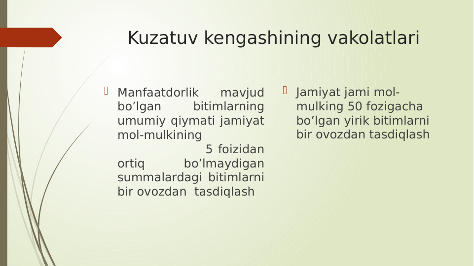 Kuzatuv kengashining vakolatlari
 Manfaatdorlik 
mavjud 
bo’lgan 
bitimlarning 
umumiy qiymati jamiyat 
mol-mulkining                 
                  5 foizidan 
ortiq 
bo’lmaydigan 
summalardagi bitimlarni 
bir ovozdan  tasdiqlash
 Jamiyat jami mol-
mulking 50 fozigacha 
bo’lgan yirik bitimlarni  
bir ovozdan tasdiqlash
