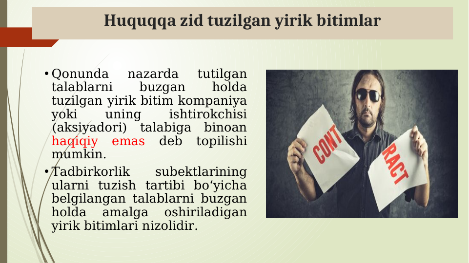 Huquqqa zid tuzilgan yirik bitimlar
• Qonunda 
nazarda 
tutilgan 
talablarni 
buzgan 
holda 
tuzilgan yirik bitim kompaniya 
yoki 
uning 
ishtirokchisi 
(aksiyadori) talabiga binoan 
haqiqiy emas 
deb topilishi 
mumkin. 
• Tadbirkorlik 
subektlarining 
ularni tuzish tartibi bo yicha 
ʻ
belgilangan talablarni buzgan 
holda 
amalga 
oshiriladigan 
yirik bitimlari nizolidir.
