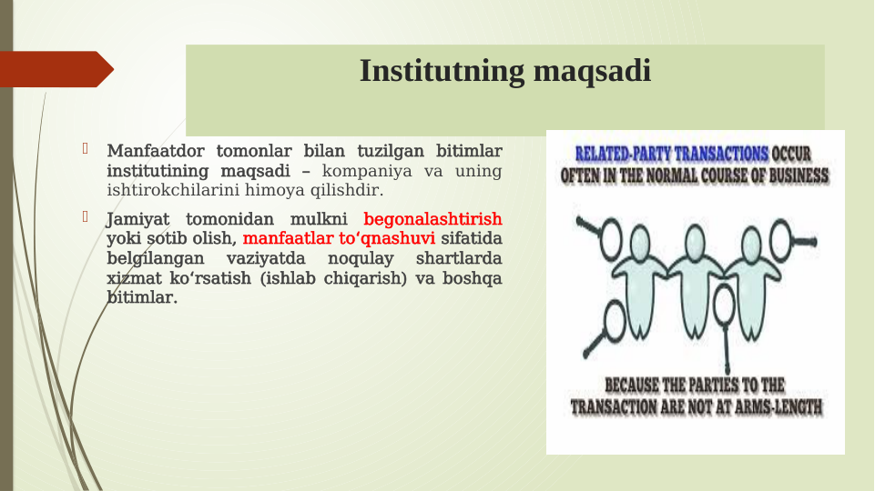 Institutning maqsadi

Manfaatdor tomonlar bilan tuzilgan bitimlar 
institutining maqsadi – kompaniya va uning 
ishtirokchilarini himoya qilishdir.

Jamiyat tomonidan mulkni begonalashtirish 
yoki sotib olish, manfaatlar to qnashuvi
ʻ
 sifatida 
belgilangan 
vaziyatda 
noqulay 
shartlarda 
xizmat ko rsatish (ishlab chiqarish) va boshqa 
ʻ
bitimlar.
