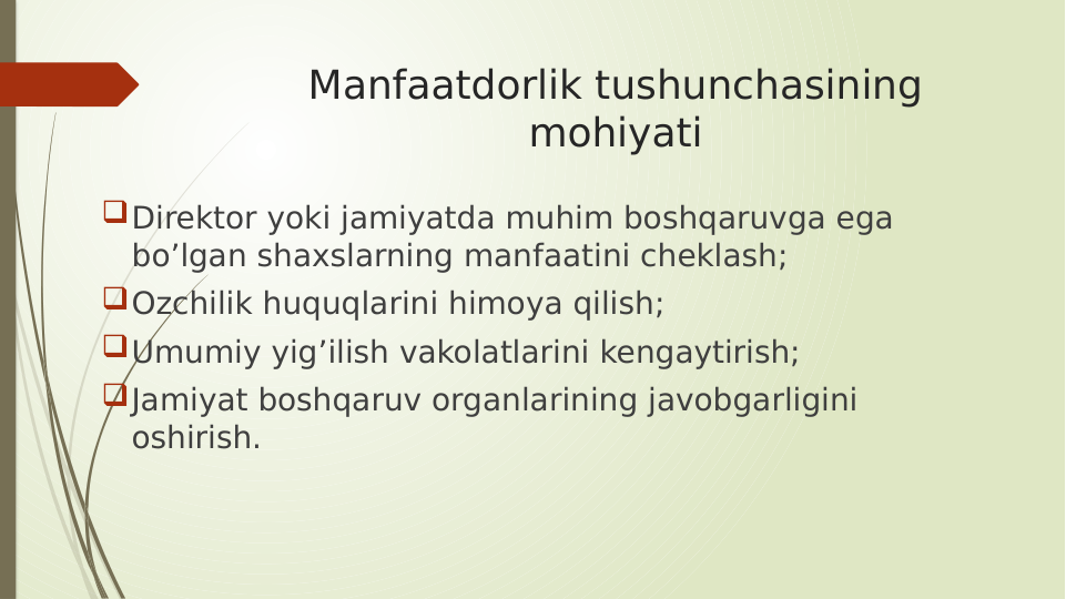 Manfaatdorlik tushunchasining 
mohiyati
Direktor yoki jamiyatda muhim boshqaruvga ega 
bo’lgan shaxslarning manfaatini cheklash;
Ozchilik huquqlarini himoya qilish;
Umumiy yig’ilish vakolatlarini kengaytirish;
Jamiyat boshqaruv organlarining javobgarligini 
oshirish. 

