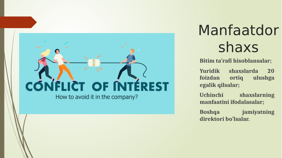 Manfaatdor 
shaxs
Bitim ta’rafi hisoblansalar;
Yuridik 
shaxslarda 
20 
foizdan 
ortiq 
ulushga 
egalik qilsalar;
Uchinchi 
shaxslarning 
manfaatini ifodalasalar;
Boshqa 
jamiyatning 
direktori bo’lsalar. 
