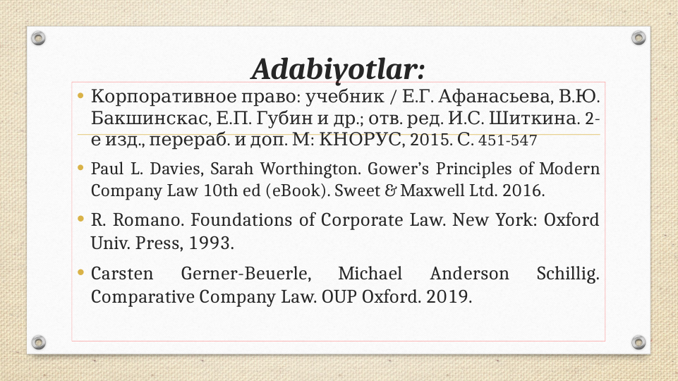 Adabiyotlar:
•
 
: 
 / . . 
, .
. 
Корпоративное право учебник
Е Г Афанасьева В Ю
, .
. 
  
.; 
. 
. 
. . 
. 2-
Бакшинскас Е П Губин и др отв ред И С Шиткина
 
., 
.  
. 
: 
е изд перераб и доп М КНОРУС, 2015. .
С  451-547
• Paul L. Davies, Sarah Worthington. Gower’s Principles of Modern 
Company Law 10th ed (eBook). Sweet & Maxwell Ltd. 2016. 
• R. Romano. Foundations of Corporate Law. New York: Oxford 
Univ. Press, 1993.
• Carsten 
Gerner-Beuerle, 
Michael 
Anderson 
Schillig. 
Comparative Company Law. OUP Oxford. 2019.

