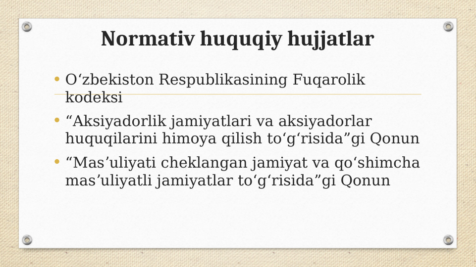 Normativ huquqiy hujjatlar
• Oʻzbekiston Respublikasining Fuqarolik 
kodeksi
• “Aksiyadorlik jamiyatlari va aksiyadorlar 
huquqilarini himoya qilish toʻgʻrisida”gi Qonun
• “Masʼuliyati cheklangan jamiyat va qoʻshimcha 
masʼuliyatli jamiyatlar toʻgʻrisida”gi Qonun

