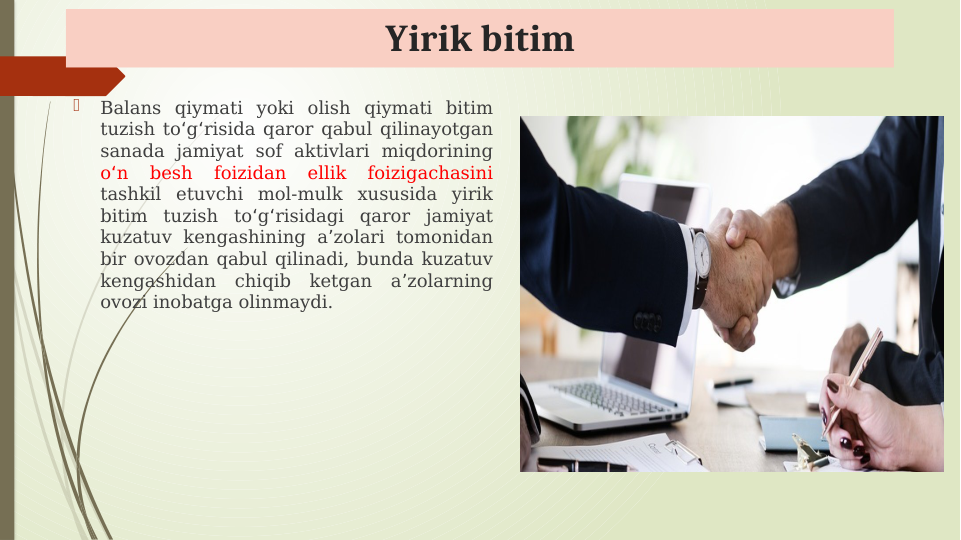 Yirik bitim

Balans qiymati yoki olish qiymati bitim 
tuzish to g risida qaror qabul qilinayotgan 
ʻ ʻ
sanada jamiyat sof aktivlari miqdorining 
o n 
besh 
foizidan 
ellik 
foizigachasini
ʻ
 
tashkil etuvchi mol-mulk xususida yirik 
bitim tuzish to g risidagi qaror jamiyat 
ʻ ʻ
kuzatuv kengashining a zolari tomonidan 
ʼ
bir ovozdan qabul qilinadi, bunda kuzatuv 
kengashidan chiqib ketgan a zolarning 
ʼ
ovozi inobatga olinmaydi.
