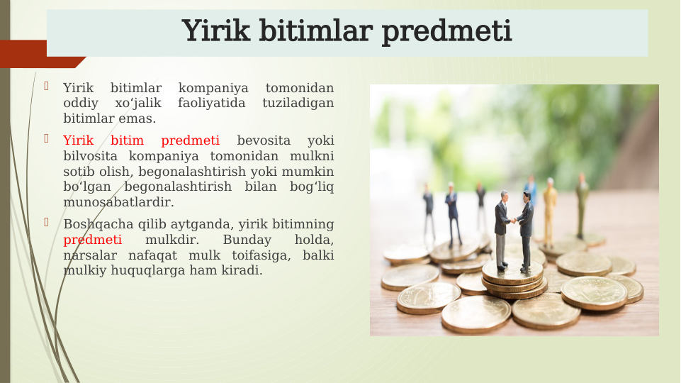Yirik bitimlar predmeti

Yirik 
bitimlar 
kompaniya 
tomonidan 
oddiy 
xo jalik 
faoliyatida 
tuziladigan 
ʻ
bitimlar emas.

Yirik 
bitim 
predmeti 
bevosita 
yoki 
bilvosita kompaniya tomonidan mulkni 
sotib olish, begonalashtirish yoki mumkin 
bo lgan begonalashtirish bilan bog liq 
ʻ
ʻ
munosabatlardir.

Boshqacha qilib aytganda, yirik bitimning 
predmeti 
mulkdir. 
Bunday 
holda, 
narsalar nafaqat mulk toifasiga, balki 
mulkiy huquqlarga ham kiradi.
