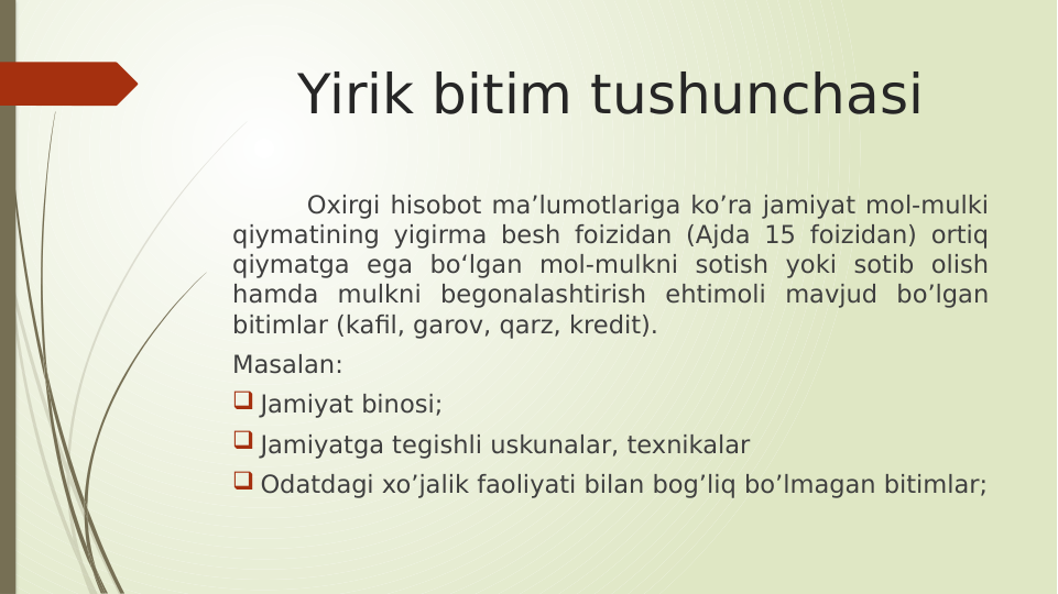 Yirik bitim tushunchasi
Oxirgi hisobot ma’lumotlariga ko’ra jamiyat mol-mulki 
qiymatining yigirma besh foizidan (Ajda 15 foizidan) ortiq 
qiymatga ega bo‘lgan mol-mulkni sotish yoki sotib olish 
hamda mulkni begonalashtirish ehtimoli mavjud bo’lgan 
bitimlar (kafil, garov, qarz, kredit).
Masalan:
 Jamiyat binosi;
 Jamiyatga tegishli uskunalar, texnikalar 
 Odatdagi xo’jalik faoliyati bilan bog’liq bo’lmagan bitimlar;
