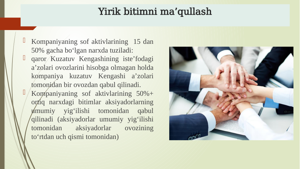 Yirik bitimni ma qullash
ʼ

Kompaniyaning sof aktivlarining  15 dan 
50% gacha boʻlgan narxda tuziladi:

qaror Kuzatuv Kengashining isteʼfodagi 
aʼzolari ovozlarini hisobga olmagan holda 
kompaniya kuzatuv Kengashi aʼzolari 
tomonidan bir ovozdan qabul qilinadi.

Kompaniyaning sof aktivlarining 50%+ 
ortiq narxdagi bitimlar aksiyadorlarning 
umumiy 
yigʻilishi 
tomonidan 
qabul 
qilinadi (aksiyadorlar umumiy yigʻilishi 
tomonidan 
aksiyadorlar 
ovozining 
toʻrtdan uch qismi tomonidan)
