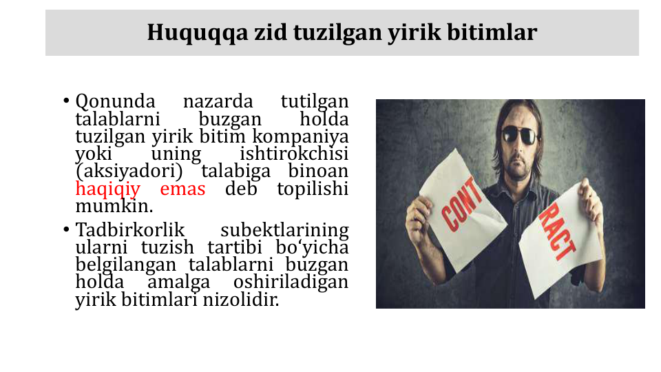 Huquqqa zid tuzilgan yirik bitimlar
• Qonunda
nazarda
tutilgan
talablarni
buzgan
holda
tuzilgan yirik bitim kompaniya
yoki
uning
ishtirokchisi
(aksiyadori)
talabiga
binoan
haqiqiy
emas
deb
topilishi
mumkin.
• Tadbirkorlik
subektlarining
ularni tuzish tartibi boʻyicha
belgilangan talablarni buzgan
holda
amalga
oshiriladigan
yirik bitimlari nizolidir.
