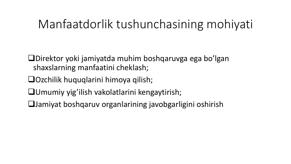 Manfaatdorlik tushunchasining mohiyati
Direktor yoki jamiyatda muhim boshqaruvga ega bo’lgan
shaxslarning manfaatini cheklash;
Ozchilik huquqlarini himoya qilish;
Umumiy yig’ilish vakolatlarini kengaytirish;
Jamiyat boshqaruv organlarining javobgarligini oshirish
