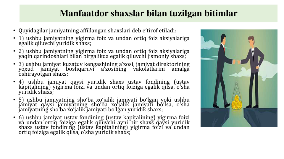 Manfaatdor shaxslar bilan tuzilgan bitimlar
• Quyidagilar jamiyatning affillangan shaxslari deb eʼtirof etiladi:
• 1) ushbu jamiyatning yigirma foiz va undan ortiq foiz aksiyalariga
egalik qiluvchi yuridik shaxs;
• 2) ushbu jamiyatning yigirma foiz va undan ortiq foiz aksiyalariga
yaqin qarindoshlari bilan birgalikda egalik qiluvchi jismoniy shaxs;
• 3) ushbu jamiyat kuzatuv kengashining aʼzosi, jamiyat direktorining
yoxud
jamiyat
boshqaruvi
aʼzosining
vakolatlarini
amalga
oshirayotgan shaxs;
• 4) ushbu jamiyat qaysi yuridik shaxs ustav fondining (ustav
kapitalining) yigirma foizi va undan ortiq foiziga egalik qilsa, oʻsha
yuridik shaxs;
• 5) ushbu jamiyatning shoʻba xoʻjalik jamiyati boʻlgan yoki ushbu
jamiyat qaysi jamiyatning shoʻba xoʻjalik jamiyati boʻlsa, oʻsha
jamiyatning shoʻba xoʻjalik jamiyati boʻlgan yuridik shaxs;
• 6) ushbu jamiyat ustav fondining (ustav kapitalining) yigirma foizi
va undan ortiq foiziga egalik qiluvchi ayni bir shaxs qaysi yuridik
shaxs ustav fondining (ustav kapitalining) yigirma foizi va undan
ortiq foiziga egalik qilsa, oʻsha yuridik shaxs;
