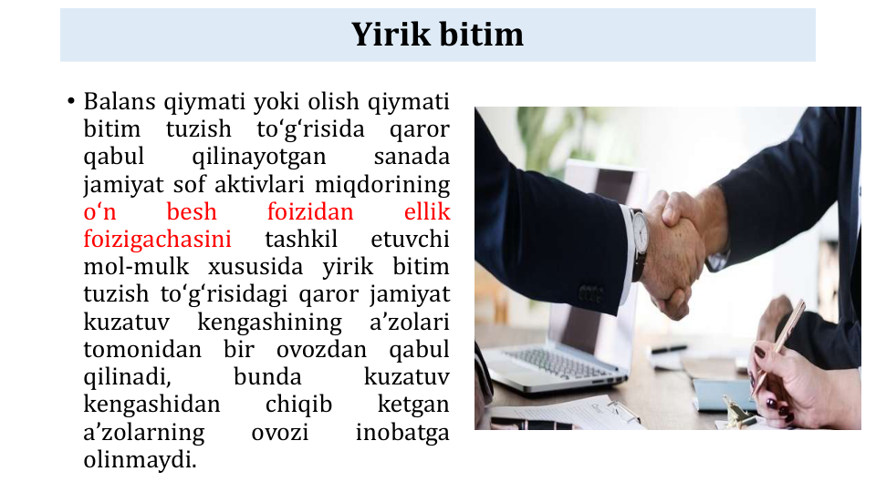 Yirik bitim
• Balans qiymati yoki olish qiymati
bitim
tuzish
toʻgʻrisida
qaror
qabul
qilinayotgan
sanada
jamiyat sof aktivlari miqdorining
oʻn
besh
foizidan
ellik
foizigachasini
tashkil
etuvchi
mol-mulk xususida yirik bitim
tuzish toʻgʻrisidagi qaror jamiyat
kuzatuv
kengashining
aʼzolari
tomonidan
bir
ovozdan
qabul
qilinadi,
bunda
kuzatuv
kengashidan
chiqib
ketgan
aʼzolarning
ovozi
inobatga
olinmaydi.

