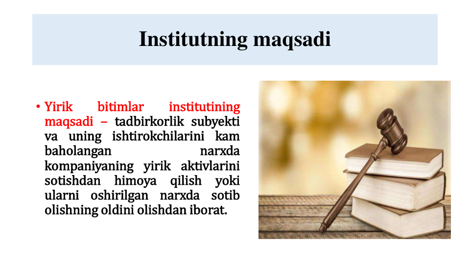 Institutning maqsadi
• Yirik
bitimlar
institutining
maqsadi – tadbirkorlik subyekti
va uning ishtirokchilarini kam
baholangan
narxda
kompaniyaning yirik aktivlarini
sotishdan
himoya
qilish
yoki
ularni
oshirilgan
narxda
sotib
olishning oldini olishdan iborat.
