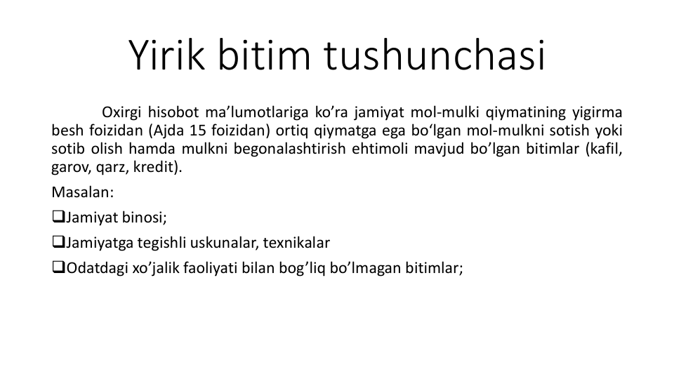 Yirik bitim tushunchasi
Oxirgi hisobot ma’lumotlariga ko’ra jamiyat mol-mulki qiymatining yigirma
besh foizidan (Ajda 15 foizidan) ortiq qiymatga ega bo‘lgan mol-mulkni sotish yoki
sotib olish hamda mulkni begonalashtirish ehtimoli mavjud bo’lgan bitimlar (kafil,
garov, qarz, kredit).
Masalan:
Jamiyat binosi;
Jamiyatga tegishli uskunalar, texnikalar
Odatdagi xo’jalik faoliyati bilan bog’liq bo’lmagan bitimlar;
