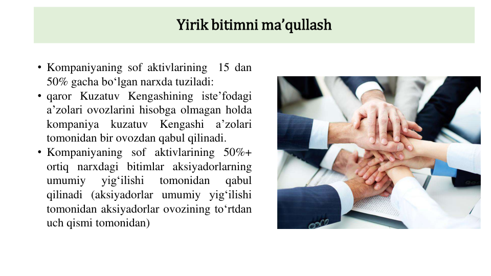 Yirik bitimni maʼqullash
• Kompaniyaning sof aktivlarining
15 dan
50% gacha boʻlgan narxda tuziladi:
• qaror Kuzatuv Kengashining isteʼfodagi
aʼzolari ovozlarini hisobga olmagan holda
kompaniya
kuzatuv
Kengashi
aʼzolari
tomonidan bir ovozdan qabul qilinadi.
• Kompaniyaning sof aktivlarining 50%+
ortiq narxdagi bitimlar aksiyadorlarning
umumiy
yigʻilishi
tomonidan
qabul
qilinadi (aksiyadorlar umumiy yigʻilishi
tomonidan aksiyadorlar ovozining toʻrtdan
uch qismi tomonidan)
