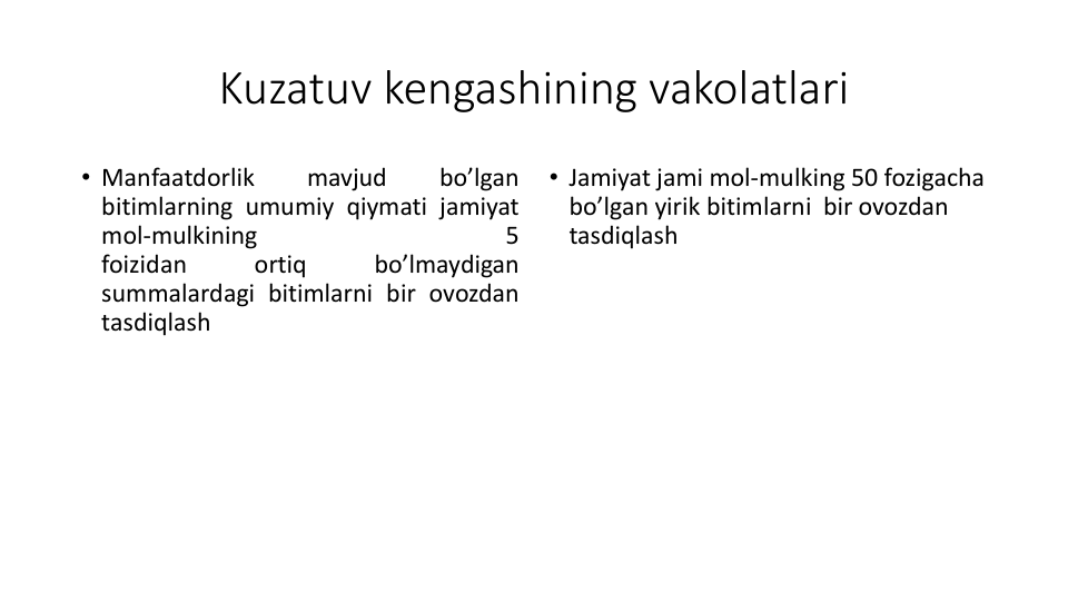 Kuzatuv kengashining vakolatlari
• Manfaatdorlik
mavjud
bo’lgan
bitimlarning umumiy qiymati jamiyat
mol-mulkining
5
foizidan
ortiq
bo’lmaydigan
summalardagi bitimlarni bir ovozdan
tasdiqlash
• Jamiyat jami mol-mulking 50 fozigacha
bo’lgan yirik bitimlarni bir ovozdan
tasdiqlash
