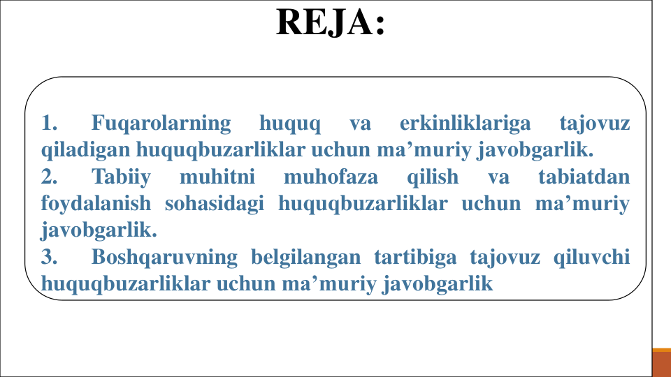 REJA:
1.
Fuqarolarning
huquq
va
erkinliklariga
tajovuz
qiladigan huquqbuzarliklar uchun ma’muriy javobgarlik.
2.
Tabiiy
muhitni
muhofaza
qilish
va
tabiatdan
foydalanish sohasidagi huquqbuzarliklar uchun ma’muriy
javobgarlik.
3.
Boshqaruvning belgilangan tartibiga tajovuz qiluvchi
huquqbuzarliklar uchun ma’muriy javobgarlik
