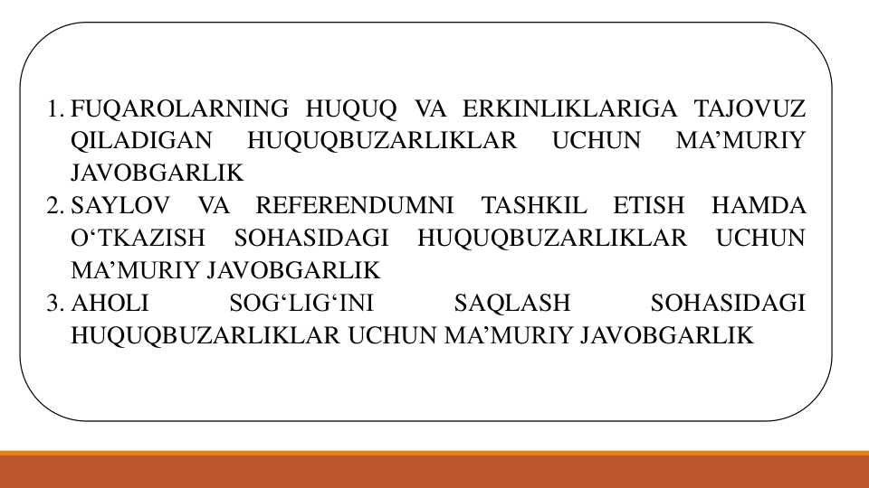 1. FUQAROLARNING HUQUQ VA ERKINLIKLARIGA TAJOVUZ
QILADIGAN
HUQUQBUZARLIKLAR
UCHUN
MA’MURIY
JAVOBGARLIK
2. SAYLOV
VA
REFERENDUMNI
TASHKIL
ETISH
HAMDA
O‘TKAZISH
SOHASIDAGI
HUQUQBUZARLIKLAR
UCHUN
MA’MURIY JAVOBGARLIK
3. AHOLI
SOG‘LIG‘INI
SAQLASH
SOHASIDAGI
HUQUQBUZARLIKLAR UCHUN MA’MURIY JAVOBGARLIK
