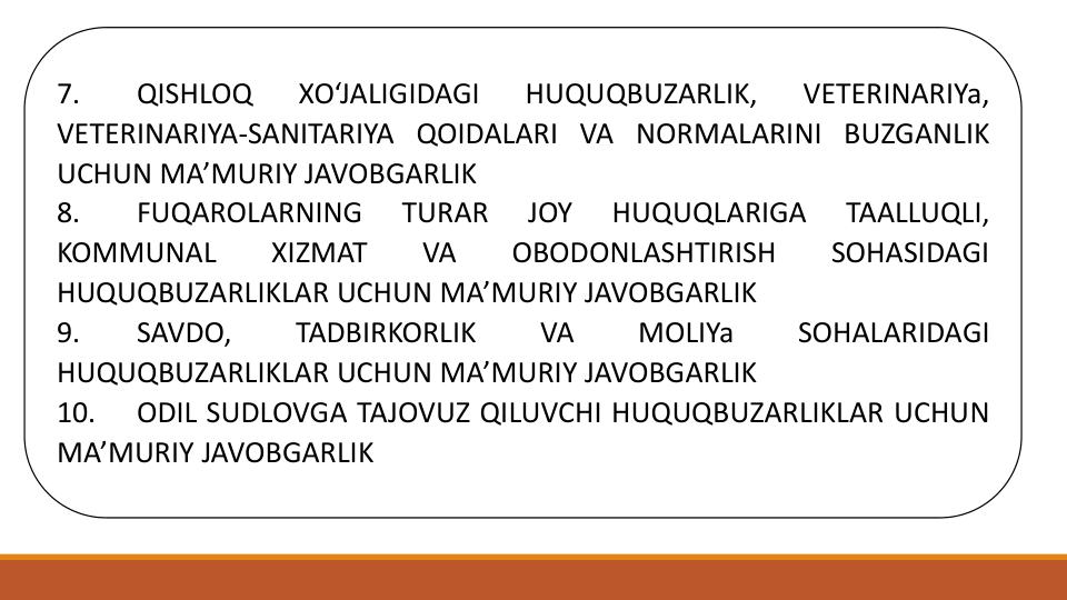 7.
QISHLOQ
XO‘JALIGIDAGI
HUQUQBUZARLIK,
VETERINARIYa,
VETERINARIYA-SANITARIYA QOIDALARI VA NORMALARINI BUZGANLIK
UCHUN MA’MURIY JAVOBGARLIK
8.
FUQAROLARNING
TURAR
JOY
HUQUQLARIGA
TAALLUQLI,
KOMMUNAL
XIZMAT
VA
OBODONLASHTIRISH
SOHASIDAGI
HUQUQBUZARLIKLAR UCHUN MA’MURIY JAVOBGARLIK
9.
SAVDO,
TADBIRKORLIK
VA
MOLIYa
SOHALARIDAGI
HUQUQBUZARLIKLAR UCHUN MA’MURIY JAVOBGARLIK
10.
ODIL SUDLOVGA TAJOVUZ QILUVCHI HUQUQBUZARLIKLAR UCHUN
MA’MURIY JAVOBGARLIK
