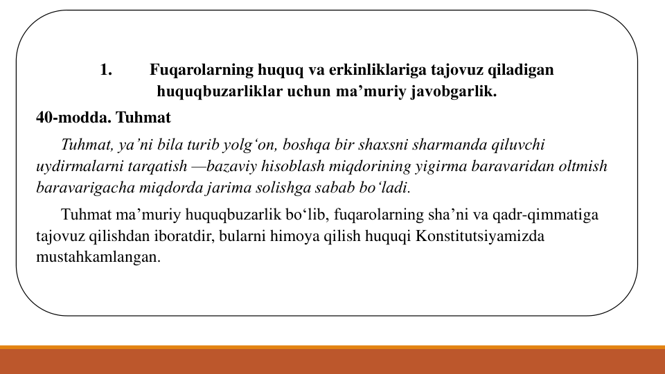 1.
Fuqarolarning huquq va erkinliklariga tajovuz qiladigan 
huquqbuzarliklar uchun ma’muriy javobgarlik.
40-modda. Tuhmat
Tuhmat, ya’ni bila turib yolg‘on, boshqa bir shaxsni sharmanda qiluvchi 
uydirmalarni tarqatish —bazaviy hisoblash miqdorining yigirma baravaridan oltmish 
baravarigacha miqdorda jarima solishga sabab bo‘ladi.
Tuhmat ma’muriy huquqbuzarlik bo‘lib, fuqarolarning sha’ni va qadr-qimmatiga 
tajovuz qilishdan iboratdir, bularni himoya qilish huquqi Konstitutsiyamizda 
mustahkamlangan. 
