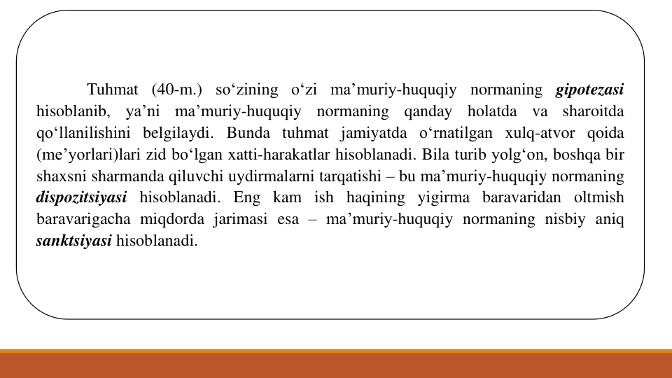 Tuhmat (40-m.) so‘zining o‘zi ma’muriy-huquqiy normaning gipotezasi
hisoblanib,
ya’ni
ma’muriy-huquqiy
normaning
qanday
holatda
va
sharoitda
qo‘llanilishini belgilaydi. Bunda tuhmat jamiyatda o‘rnatilgan xulq-atvor qoida
(me’yorlari)lari zid bo‘lgan xatti-harakatlar hisoblanadi. Bila turib yolg‘on, boshqa bir
shaxsni sharmanda qiluvchi uydirmalarni tarqatishi – bu ma’muriy-huquqiy normaning
dispozitsiyasi hisoblanadi. Eng kam ish haqining yigirma baravaridan oltmish
baravarigacha miqdorda jarimasi esa – ma’muriy-huquqiy normaning nisbiy aniq
sanktsiyasi hisoblanadi.
