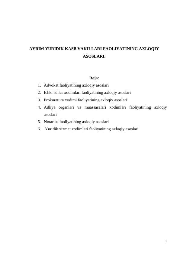 AYRIM YURIDIK KASB VAKILLARI FAOLIYATINING AXLOQIY
ASOSLARI.
Reja:
1. Advokat faoliyatining axloqiy asoslari
2. Ichki ishlar xodimlari faoliyatining axloqiy asoslari
3. Prokuratura xodimi faoliyatining axloqiy asoslari
4. Adliya  organlari  va  muassasalari  xodimlari  faoliyatining  axloqiy
asoslari
5. Notarius faoliyatining axloqiy asoslari
6.  Yuridik xizmat xodimlari faoliyatining axloqiy asoslari
1
