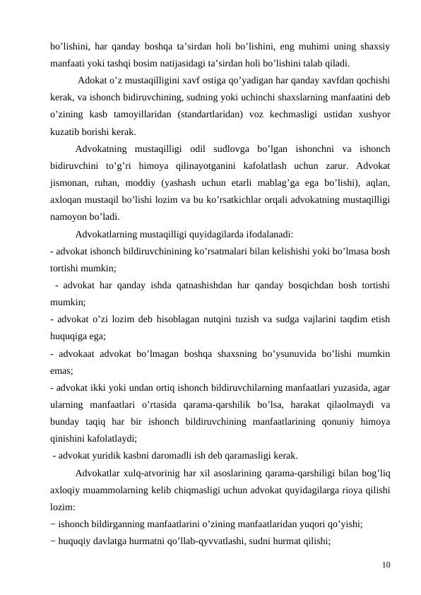 bo’lishini, har qanday boshqa ta’sirdan holi bo’lishini, eng muhimi uning shaxsiy
manfaati yoki tashqi bosim natijasidagi ta’sirdan holi bo’lishini talab qiladi.
 Adokat o’z mustaqilligini xavf ostiga qo’yadigan har qanday xavfdan qochishi
kerak, va ishonch bidiruvchining, sudning yoki uchinchi shaxslarning manfaatini deb
o’zining  kasb  tamoyillaridan  (standartlaridan)  voz  kechmasligi  ustidan  xushyor
kuzatib borishi kerak. 
Advokatning  mustaqilligi  odil  sudlovga  bo’lgan  ishonchni  va  ishonch
bidiruvchini  to’g’ri  himoya  qilinayotganini  kafolatlash  uchun  zarur.  Advokat
jismonan,  ruhan,  moddiy  (yashash  uchun  etarli  mablag’ga  ega  bo’lishi),  aqlan,
axloqan mustaqil bo’lishi lozim va bu ko’rsatkichlar orqali advokatning mustaqilligi
namoyon bo’ladi. 
Advokatlarning mustaqilligi quyidagilarda ifodalanadi:
- advokat ishonch bildiruvchinining ko’rsatmalari bilan kelishishi yoki bo’lmasa bosh
tortishi mumkin;
 - advokat har qanday ishda qatnashishdan har qanday bosqichdan bosh tortishi
mumkin;
- advokat o’zi lozim deb hisoblagan nutqini tuzish va sudga vajlarini taqdim etish
huquqiga ega;
- advokaat  advokat  bo’lmagan boshqa shaxsning  bo’ysunuvida bo’lishi  mumkin
emas;
- advokat ikki yoki undan ortiq ishonch bildiruvchilarning manfaatlari yuzasida, agar
ularning  manfaatlari  o’rtasida  qarama-qarshilik  bo’lsa,  harakat  qilaolmaydi  va
bunday  taqiq  har  bir  ishonch  bildiruvchining  manfaatlarining  qonuniy  himoya
qinishini kafolatlaydi; 
 - advokat yuridik kasbni daromadli ish deb qaramasligi kerak. 
Advokatlar xulq-atvorinig har xil asoslarining qarama-qarshiligi bilan bog’liq
axloqiy muammolarning kelib chiqmasligi uchun advokat quyidagilarga rioya qilishi
lozim:
− ishonch bildirganning manfaatlarini o’zining manfaatlaridan yuqori qo’yishi;
− huquqiy davlatga hurmatni qo’llab-qyvvatlashi, sudni hurmat qilishi;
10
