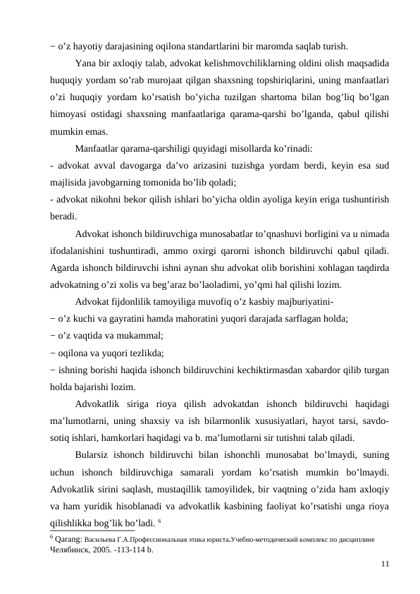− o’z hayotiy darajasining oqilona standartlarini bir maromda saqlab turish. 
Yana bir axloqiy talab, advokat kelishmovchiliklarning oldini olish maqsadida
huquqiy yordam so’rab murojaat qilgan shaxsning topshiriqlarini, uning manfaatlari
o’zi huquqiy yordam ko’rsatish bo’yicha tuzilgan shartoma bilan bog’liq bo’lgan
himoyasi ostidagi shaxsning manfaatlariga qarama-qarshi bo’lganda, qabul qilishi
mumkin emas. 
Manfaatlar qarama-qarshiligi quyidagi misollarda ko’rinadi:
- advokat avval davogarga da’vo arizasini tuzishga yordam berdi, keyin esa sud
majlisida javobgarning tomonida bo’lib qoladi;
- advokat nikohni bekor qilish ishlari bo’yicha oldin ayoliga keyin eriga tushuntirish
beradi.
Advokat ishonch bildiruvchiga munosabatlar to’qnashuvi borligini va u nimada
ifodalanishini tushuntiradi, ammo oxirgi qarorni ishonch bildiruvchi qabul qiladi.
Agarda ishonch bildiruvchi ishni aynan shu advokat olib borishini xohlagan taqdirda
advokatning o’zi xolis va beg’araz bo’laoladimi, yo’qmi hal qilishi lozim. 
Advokat fijdonlilik tamoyiliga muvofiq o’z kasbiy majburiyatini-
− o’z kuchi va gayratini hamda mahoratini yuqori darajada sarflagan holda;
− o’z vaqtida va mukammal;
− oqilona va yuqori tezlikda;
− ishning borishi haqida ishonch bildiruvchini kechiktirmasdan xabardor qilib turgan
holda bajarishi lozim.
Advokatlik  siriga  rioya  qilish  advokatdan  ishonch  bildiruvchi  haqidagi
ma’lumotlarni, uning shaxsiy va ish bilarmonlik xususiyatlari, hayot tarsi, savdo-
sotiq ishlari, hamkorlari haqidagi va b. ma’lumotlarni sir tutishni talab qiladi. 
Bularsiz  ishonch  bildiruvchi  bilan  ishonchli  munosabat  bo’lmaydi,  suning
uchun  ishonch  bildiruvchiga  samarali  yordam  ko’rsatish  mumkin  bo’lmaydi.
Advokatlik sirini saqlash, mustaqillik tamoyilidek, bir vaqtning o’zida ham axloqiy
va ham yuridik hisoblanadi va advokatlik kasbining faoliyat ko’rsatishi unga rioya
qilishlikka bog’lik bo’ladi. 6
6 Qarang: Васильева Г.А.Профессиональная этика юриста.Учебно-методический комплекс по дисциплине
Челябинск, 2005. -113-114 b.
11

