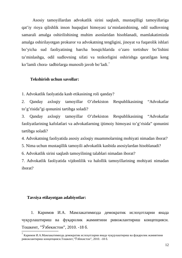 Asosiy  tamoyillardan  advokatlik  sirini  saqlash,  mustaqilligi  tamoyillariga
qat’iy rioya qilishlik inson huquqlari himoyasi ta’minlanishining, odil sudlovning
samarali  amalga  oshirilishining  muhim  asoslaridan  hisoblanadi,  mamlakatimizda
amalga oshirilayotgan prokuror va advokatning tengligini, jinoyat va fuqarolik ishlari
bo’yicha  sud  faoliyatining  barcha  bosqichlarida  o’zaro  tortishuv  bo’lishini
ta’minlashga,  odil  sudlovning  sifati  va  tezkorligini  oshirishga  qaratilgan  keng
ko’lamli chora- tadbirlarga munosib javob bo’ladi.7 
        Tekshirish uchun savollar:
1. Advokatlik faolyatida kasb etikasining roli qanday?
2.  Qanday  axloqiy  tamoyillar  O’zbekiston  Respublikasining  “Advokatlar
to’g’risida”gi qonunini tartibga soladi?
3.  Qanday  axloqiy  tamoyillar  O’zbekiston  Respublikasining  “Advokatlar
faoliyatlarining kafolatlari va advokatlarning ijtimoiy himoyasi to’g’risida” qonunini
tartibga soladi?
4. Advokatning faoliyatida asosiy axloqiy muammolarning mohiyati nimadan iborat?
5. Nima uchun mustaqillik tamoyili advokatlik kasbida asosiylardan hisoblanadi?
6. Advokatlik sirini saqlash tamoyilining talablari nimadan iborat?
7. Advokatlik faoliyatida vijdonlilik va halollik tamoyillarining mohiyati nimadan
iborat?
     Tavsiya etilayotgan adabiyotlar:
1.  Каримов  И.А. Мамлакатимизда  демократик  ислоҳотларни  янада
чуқурлаштириш  ва  фуқаролик  жамиятини  ривожлантириш  концепцияси.
Тошкент, ”Ўзбекистон”, 2010. -18 б.
7 Каримов И.А.Мамлакатимизда демократик ислоҳотларни янада чуқурлаштириш ва фуқаролик жамиятини 
ривожлантириш концепцияси.Тошкент,”Ўзбекистон”, 2010. -18 б.
12
