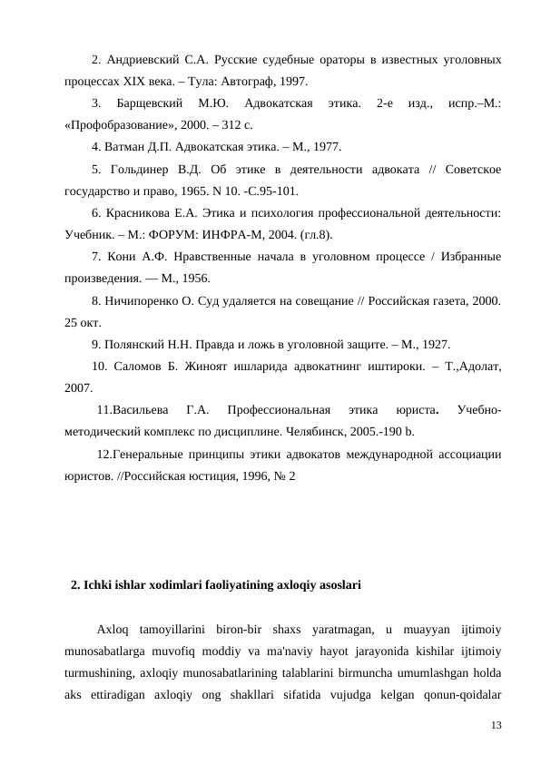 2.  Андриевский С.А.  Русские судебные ораторы в известных уголовных
процессах ХIХ века. – Тула: Автограф, 1997.
3.  Барщевский  М.Ю.  Адвокатская  этика.  2-е  изд.,  испр.–М.:
«Профобразование», 2000. – 312 с.
4. Ватман Д.П. Адвокатская этика. – М., 1977.
5.  Гольдинер  В.Д.  Об  этике  в  деятельности  адвоката  //  Советское
государство и право, 1965. N 10. -С.95-101.
6. Красникова Е.А. Этика и психология профессиональной деятельности:
Учебник. – М.: ФОРУМ: ИНФРА-М, 2004. (гл.8).
7. Кони А.Ф. Нравственные начала в уголовном процессе / Избранные
произведения. — М., 1956.
8. Ничипоренко О. Суд удаляется на совещание // Российская газета, 2000.
25 окт.
9. Полянский Н.Н. Правда и ложь в уголовной защите. – М., 1927.
10. Саломов Б.  Жиноят ишларида адвокатнинг иштироки.  – Т.,Адолат,
2007.
11.Васильева  Г.А.
 Профессиональная  этика  юриста.
 Учебно-
методический комплекс по дисциплине. Челябинск, 2005.-190 b. 
12.Генеральные принципы этики адвокатов международной ассоциации
юристов. //Российская юстиция, 1996, № 2
  2. Ichki ishlar xodimlari faoliyatining axloqiy asoslari 
Axloq  tamoyillarini  biron-bir  shaxs  yaratmagan,  u  muayyan  ijtimoiy
munosabatlarga  muvofiq moddiy va ma'naviy  hayot  jarayonida  kishilar  ijtimoiy
turmushining, axloqiy munosabatlarining talablarini birmuncha umumlashgan holda
aks  ettiradigan  axloqiy  ong  shakllari  sifatida  vujudga  kelgan  qonun-qoidalar
13
