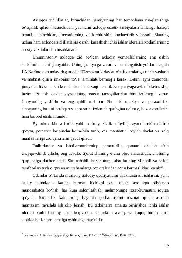 Axloqqa zid illatlar, birinchidan, jamiyatning har tomonlama rivojlanishiga
to‘sqinlik qiladi; ikkinchidan, yoshlarni axloqiy-estetik tarbiyalash ishlariga halaqit
beradi, uchinchidan, jinoyatlarning kelib chiqishini kuchaytirib yuboradi. Shuning
uchun ham axloqqa zid illatlarga qarshi kurashish ichki ishlar idoralari xodimlarining
asosiy vazifalaridan hisoblanadi.
Umuminsoniy  axloqqa  zid  bo‘lgan  axloqiy  yomonliklarning  eng  qabih
shakllaridan biri jinoyatdir. Uning jamiyatga zarari va uni tugatish yo‘llari haqida
I.A.Karimov shunday degan edi: “Demokratik davlat o‘z fuqarolariga tinch yashash
va mehnat qilish imkonini to‘la ta'minlab bermog‘i kerak. Lekin, ayni zamonda,
jinoyatchilikka qarshi kurash shunchaki vaqtinchalik kampaniyaga aylanib ketmasligi
lozim.  Bu  ish  davlat  siyosatining  asosiy  tamoyillaridan  biri  bo‘lmog‘i  zarur.
Jinoyatning  yashirin  va  eng  qabih  turi  bor.  Bu  -  korruptsiya  va  poraxo‘rlik.
Jinoyatning bu turi boshqaruv apparatini izdan chiqaribgina qolmay, bozor asoslarini
ham barbod etishi mumkin.
Byurokrat kimsa hadik yoki mas'uliyatsizlik tufayli jarayonni sekinlashtirib
qo‘ysa, poraxo‘r ko‘pincha ko‘ra-bila turib, o‘z manfaatini o‘ylab davlat va xalq
manfaatlariga zid qarorlarni qabul qiladi.
Tadbirkorlar  va  ishbilarmonlarning  poraxo‘rlik,  qonunni  chetlab  o‘tib
chayqovchilik qilishi, eng avvalo, tijorat ahlining o‘zini obro‘sizlantiradi, aholining
qarg‘ishiga duchor etadi. Shu sababli, bozor munosabat-larining vijdonli va sofdil
tarafdorlari turli o‘g‘ri va muttahamlarga o‘z oralaridan o‘rin bermasliklari kerak”8.
Odamlar o‘rtasida ma'naviy-axloqiy qadriyatlarni shakllantirish ishlarini, ya'ni
azaliy  udumlar  -  kattani  hurmat,  kichikni  izzat  qilish,  ayollarga  oliyjanob
munosabatda bo‘lish, har kuni salomlashish,  mehmonning izzat-hurmatini joyiga
qo‘yish,  kamtarlik  kabilarning  hayotda  qo‘llanilishini  nazorat  qilish  asosida
muntazam ravishda ish olib borish. Bu tadbirlarni amalga oshirishda ichki ishlar
idorlari  xodimlarining  o‘rni  beqiyosdir.  Chunki  u  axloq,  va  huquq  himoyachisi
sifatida bu ishlarni amalga oshirishga mas'uldir.
8  Каримов И.А. Биздан озод ва обод Ватан қолсин. Т 2.- Т.: “ Ўзбекистон”, 1996.  222-б.
15
