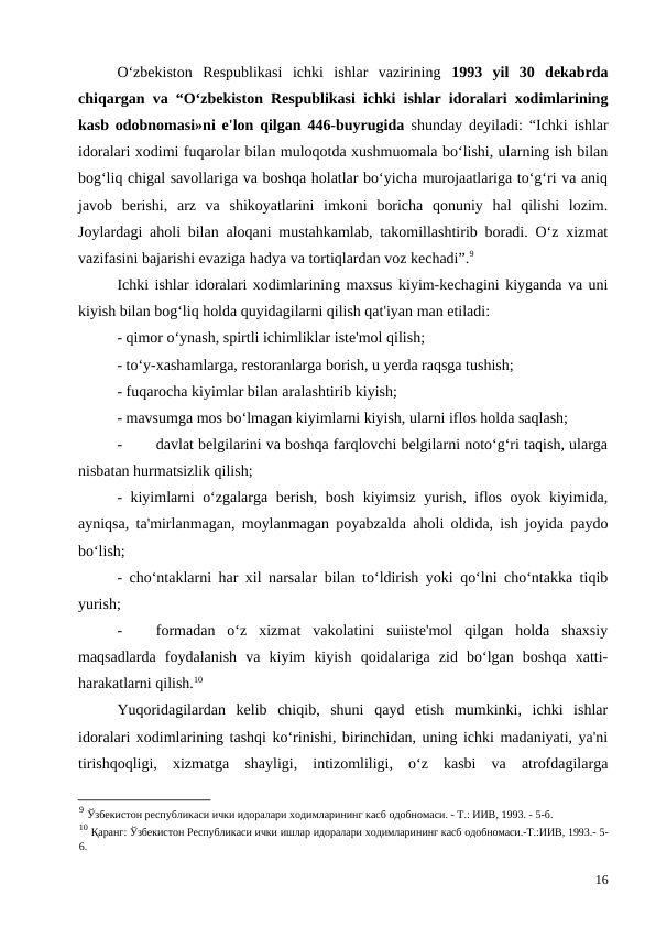 O‘zbekiston  Respublikasi  ichki  ishlar  vazirining  1993  yil  30  dekabrda
chiqargan va “O‘zbekiston Respublikasi ichki ishlar idoralari xodimlarining
kasb odobnomasi»ni e'lon qilgan 446-buyrugida  shunday deyiladi: “Ichki ishlar
idoralari xodimi fuqarolar bilan muloqotda xushmuomala bo‘lishi, ularning ish bilan
bog‘liq chigal savollariga va boshqa holatlar bo‘yicha murojaatlariga to‘g‘ri va aniq
javob  berishi,  arz  va  shikoyatlarini  imkoni  boricha  qonuniy  hal  qilishi  lozim.
Joylardagi aholi bilan aloqani mustahkamlab, takomillashtirib boradi. O‘z xizmat
vazifasini bajarishi evaziga hadya va tortiqlardan voz kechadi”.9
Ichki ishlar idoralari xodimlarining maxsus kiyim-kechagini kiyganda va uni
kiyish bilan bog‘liq holda quyidagilarni qilish qat'iyan man etiladi:
- qimor o‘ynash, spirtli ichimliklar iste'mol qilish;
- to‘y-xashamlarga, restoranlarga borish, u yerda raqsga tushish;
- fuqarocha kiyimlar bilan aralashtirib kiyish;
- mavsumga mos bo‘lmagan kiyimlarni kiyish, ularni iflos holda saqlash;
-
davlat belgilarini va boshqa farqlovchi belgilarni noto‘g‘ri taqish, ularga
nisbatan hurmatsizlik qilish;
- kiyimlarni o‘zgalarga berish, bosh kiyimsiz yurish, iflos oyok kiyimida,
ayniqsa, ta'mirlanmagan, moylanmagan poyabzalda aholi oldida, ish joyida paydo
bo‘lish;
- cho‘ntaklarni har xil narsalar bilan to‘ldirish yoki qo‘lni cho‘ntakka tiqib
yurish;
-
formadan  o‘z  xizmat  vakolatini  suiiste'mol  qilgan  holda  shaxsiy
maqsadlarda  foydalanish  va  kiyim  kiyish  qoidalariga  zid  bo‘lgan  boshqa  xatti-
harakatlarni qilish.10
Yuqoridagilardan  kelib  chiqib,  shuni  qayd  etish  mumkinki,  ichki  ishlar
idoralari xodimlarining tashqi ko‘rinishi, birinchidan, uning ichki madaniyati, ya'ni
tirishqoqligi,  xizmatga  shayligi,  intizomliligi,  o‘z  kasbi  va  atrofdagilarga
9 Ўзбекистон республикаси ички идоралари ходимларининг касб одобномаси. - Т.: ИИВ, 1993. - 5-б.
10 Қаранг: Ўзбекистон Республикаси ички ишлар идоралари ходимларининг касб одобномаси.-Т.:ИИВ, 1993.- 5-
6.
16
