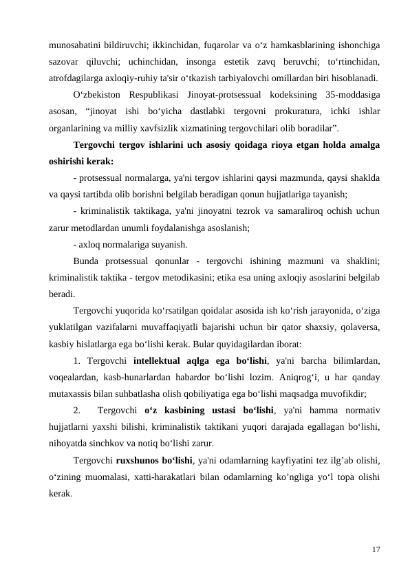 munosabatini bildiruvchi; ikkinchidan, fuqarolar va o‘z hamkasblarining ishonchiga
sazovar  qiluvchi;  uchinchidan,  insonga  estetik  zavq  beruvchi;  to‘rtinchidan,
atrofdagilarga axloqiy-ruhiy ta'sir o‘tkazish tarbiyalovchi omillardan biri hisoblanadi.
O‘zbekiston  Respublikasi  Jinoyat-protsessual  kodeksining  35-moddasiga
asosan,  “jinoyat  ishi  bo‘yicha  dastlabki  tergovni  prokuratura,  ichki  ishlar
organlarining va milliy xavfsizlik xizmatining tergovchilari olib boradilar”.
Tergovchi tergov ishlarini uch asosiy qoidaga rioya etgan holda amalga
oshirishi kerak:
- protsessual normalarga, ya'ni tergov ishlarini qaysi mazmunda, qaysi shaklda
va qaysi tartibda olib borishni belgilab beradigan qonun hujjatlariga tayanish;
- kriminalistik taktikaga, ya'ni jinoyatni tezrok va samaraliroq ochish uchun
zarur metodlardan unumli foydalanishga asoslanish;
- axloq normalariga suyanish.
Bunda  protsessual  qonunlar  -  tergovchi  ishining  mazmuni  va  shaklini;
kriminalistik taktika - tergov metodikasini; etika esa uning axloqiy asoslarini belgilab
beradi.
Tergovchi yuqorida ko‘rsatilgan qoidalar asosida ish ko‘rish jarayonida, o‘ziga
yuklatilgan vazifalarni muvaffaqiyatli bajarishi uchun bir qator shaxsiy, qolaversa,
kasbiy hislatlarga ega bo‘lishi kerak. Bular quyidagilardan iborat:
1.  Tergovchi  intellektual  aqlga  ega  bo‘lishi,  ya'ni  barcha  bilimlardan,
voqealardan, kasb-hunarlardan habardor  bo‘lishi  lozim. Aniqrog‘i, u har qanday
mutaxassis bilan suhbatlasha olish qobiliyatiga ega bo‘lishi maqsadga muvofikdir;
2.
Tergovchi  o‘z  kasbining  ustasi  bo‘lishi,  ya'ni  hamma  normativ
hujjatlarni yaxshi bilishi, kriminalistik taktikani yuqori darajada egallagan bo‘lishi,
nihoyatda sinchkov va notiq bo‘lishi zarur.
Tergovchi ruxshunos bo‘lishi, ya'ni odamlarning kayfiyatini tez ilg’ab olishi,
o‘zining muomalasi, xatti-harakatlari bilan odamlarning ko’ngliga yo‘l topa olishi
kerak.
17
