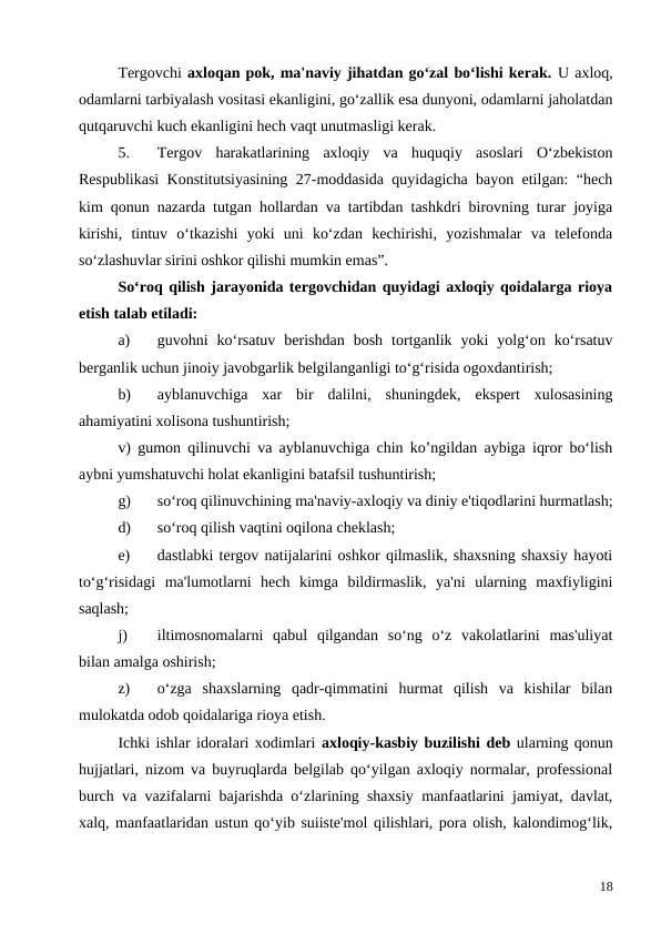 Tergovchi axloqan pok, ma'naviy jihatdan go‘zal bo‘lishi kerak. U axloq,
odamlarni tarbiyalash vositasi ekanligini, go‘zallik esa dunyoni, odamlarni jaholatdan
qutqaruvchi kuch ekanligini hech vaqt unutmasligi kerak.
5.
Tergov  harakatlarining  axloqiy  va  huquqiy  asoslari  O‘zbekiston
Respublikasi Konstitutsiyasining 27-moddasida quyidagicha bayon etilgan: “hech
kim qonun nazarda tutgan hollardan va tartibdan tashkdri birovning turar joyiga
kirishi,  tintuv  o‘tkazishi  yoki  uni  ko‘zdan  kechirishi,  yozishmalar  va  telefonda
so‘zlashuvlar sirini oshkor qilishi mumkin emas”.
So‘roq qilish jarayonida tergovchidan quyidagi axloqiy qoidalarga rioya
etish talab etiladi:
a)
guvohni  ko‘rsatuv  berishdan  bosh  tortganlik  yoki  yolg‘on  ko‘rsatuv
berganlik uchun jinoiy javobgarlik belgilanganligi to‘g‘risida ogoxdantirish;
b)
ayblanuvchiga  xar  bir  dalilni,  shuningdek,  ekspert  xulosasining
ahamiyatini xolisona tushuntirish;
v) gumon qilinuvchi va ayblanuvchiga chin ko’ngildan aybiga iqror bo‘lish
aybni yumshatuvchi holat ekanligini batafsil tushuntirish;
g)
so‘roq qilinuvchining ma'naviy-axloqiy va diniy e'tiqodlarini hurmatlash;
d)
so‘roq qilish vaqtini oqilona cheklash;
e)
dastlabki tergov natijalarini oshkor qilmaslik, shaxsning shaxsiy hayoti
to‘g‘risidagi  ma'lumotlarni  hech  kimga  bildirmaslik,  ya'ni  ularning  maxfiyligini
saqlash;
j)
iltimosnomalarni  qabul  qilgandan  so‘ng  o‘z  vakolatlarini  mas'uliyat
bilan amalga oshirish;
z)
o‘zga  shaxslarning  qadr-qimmatini  hurmat  qilish  va  kishilar  bilan
mulokatda odob qoidalariga rioya etish.
Ichki ishlar idoralari xodimlari axloqiy-kasbiy buzilishi deb ularning qonun
hujjatlari, nizom va buyruqlarda belgilab qo‘yilgan axloqiy normalar, professional
burch va vazifalarni bajarishda o‘zlarining shaxsiy manfaatlarini jamiyat, davlat,
xalq, manfaatlaridan ustun qo‘yib suiiste'mol qilishlari, pora olish, kalondimog‘lik,
18
