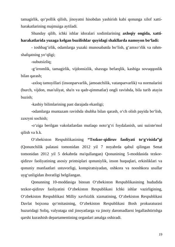 tamagirlik, qo‘pollik qilish, jinoyatni hisobdan yashirish kabi qonunga xilof xatti-
harakatlarining majmuiga aytiladi.
Shunday qilib,  ichki  ishlar  idoralari  xodimlarining  axloqiy  ongida, xatti-
harakatlarida yuzaga kelgan buzilishlar quyidagi shakllarda namoyon bo‘ladi:
- toshbag‘irlik, odamlarga yuzaki munosabatda bo‘lish, g‘amxo‘rlik va rahm-
shafqatning yo‘qligi;
-subutsizliq;
-g‘irromlik, tamagirlik, vijdonsizlik, shaxsga befarqlik, kasbiga sovuqqonlik
bilan qarash;
-axloq tamoyillari (insonparvarlik, jamoatchilik, vatanparvarlik) va normalarini
(burch, vijdon, mas'uliyat, sha'n va qadr-qimmatlar) ongli ravishda, bila turib atayin
buzish;
-kasbiy bilimlarining past darajada ekanligi;
-odamlarga muntazam ravishda shubha bilan qarash, o‘ch olish payida bo‘lish,
zaxryni sochish;
-o‘ziga berilgan vakolatlardan mutlaqo noto‘g‘ri foydalanish, uni suiiste'mol
qilish va h.k.
O‘zbekiston  Respublikasining  “Tezkor-qidiruv  faoliyati  to‘g‘risida”gi
(Qonunchilik  palatasi  tomonidan  2012  yil  7  noyabrda  qabul  qilingan  Senat
tomonidan 2012 yil  5 dekabrda  ma'qullangan)  Qonunining 5-moddasida  tezkor-
qidiruv faoliyatining asosiy printsiplari qonuniylik, inson huquqlari, erkinliklari va
qonuniy  manfaatlari  ustuvorligi,  konspiratsiyadan,  oshkora  va  nooshkora  usullar
uyg‘unligidan iboratligi belgilangan. 
Qonunning  10-moddasiga  binoan  O‘zbekiston  Respublikasining  hududida
tezkor-qidiruv  faoliyatini  O‘zbekiston  Respublikasi  Ichki  ishlar  vazirligining,
O‘zbekiston Respublikasi Milliy xavfsizlik xizmatining, O‘zbekiston Respublikasi
Davlat  bojxona  qo‘mitasining,  O‘zbekiston  Respublikasi  Bosh  prokuraturasi
huzuridagi Soliq, valyutaga oid jinoyatlarga va jinoiy daromadlarni legallashtirishga
qarshi kurashish departamentining organlari amalga oshiradi.
19
