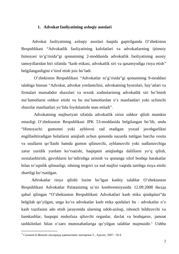 1. Advokat faoliyatining axloqiy asoslari
Advokat  faoliyatining  axloqiy  asoslari  haqida  gapirilganda  O’zbekiston
Respublikasi  “Advokatlik  faoliyatining  kafolatlari  va  advokatlarning  ijtimoiy
himoyasi  to’g’risida”gi  qonunining  2-moddasida  advokatlik  faoliyatining  asosiy
tamoyillaridan biri sifatida “kasb etikasi, advokatlik siri va qasamyodiga rioya etish”
belgilanganligini e’tirof etish joiz bo’ladi. 
O’zbekiston Respublikasi “Advokatlar to’g’risida”gi qonunining 9-moddasi
talabiga binoan “Advokat, advokat yordamchisi, advokatning byurolari, hay’atlari va
firmalari  mansabdor  shaxslari  va  texnik  xodimlarining  advokatlik  siri  bo’lmish
ma’lumotlarni oshkor etishi va bu ma’lumotlardan o’z manfaatlari yoki uchinchi
shaxslar manfaatlari yo’lida foydalanishi man etiladi”.
Advokatning  majburiyati  sifatida  advokatlik  sirini  oshkor  qilish  mumkin
emasligi  O’zbekiaston  Respublikasi  JPK  53-moddasida  belgilangan  bo’lib,  unda
“Himoyachi:  gumonni  yoki  ayblovni  rad  etadigan  yoxud  javobgarlikni
engillashtiradigan holatlarni aniqlash uchun qonunda nazarda tutilgan barcha vosita
va usullarni qo’llashi hamda gumon qilinuvchi, ayblanuvchi yoki sudlanuvchiga
zarur  yuridik  yordam  ko’rsatishi,  haqiqatni  aniqlashga  dalillarni  yo’q  qilish,
soxtalashtirish, guvohlarni ko’ndirishga urinish va qonunga xilof boshqa harakatlar
bilan to’sqinlik qilmasligi; ishning tergovi va sud majlisi vaqtida tartibga rioya etishi
shartligi ko’rsatilgan. 
Advokatlar  rioya  qilishi  lozim  bo’lgan  kasbiy  talablar  O’zbekiaston
Respublikasi  Advokatlar Palatasining  ta’sis  konferentsiyasida  12.09.2008  йилда
qabul  qilingan  “O’zbekiaston  Respublikasi  Advokatlari  kasb  etika  qoidqalari”da
belgilab qo’yilgan, unga ko’ra advokatlar kasb etika qoidalari bu - advokatlar o’z
kasb vazifasini ado etish jarayonida ularning odob-axloqi, ishonch bildiruvchi va
hamkasblar,  huquqni  muhofaza qiluvchi  organlar,  davlat  va  boshqaruv,  jamoat
tashkilotlari  bilan  o’zaro  munosabatlariga  qo’yilgan  talablar  majmuidir.1 Ushbu
1 Cаломов Б.Жиноят ишларида адвокатнинг иштироки.Т., Адолат, 2007.- 56 б.
2
