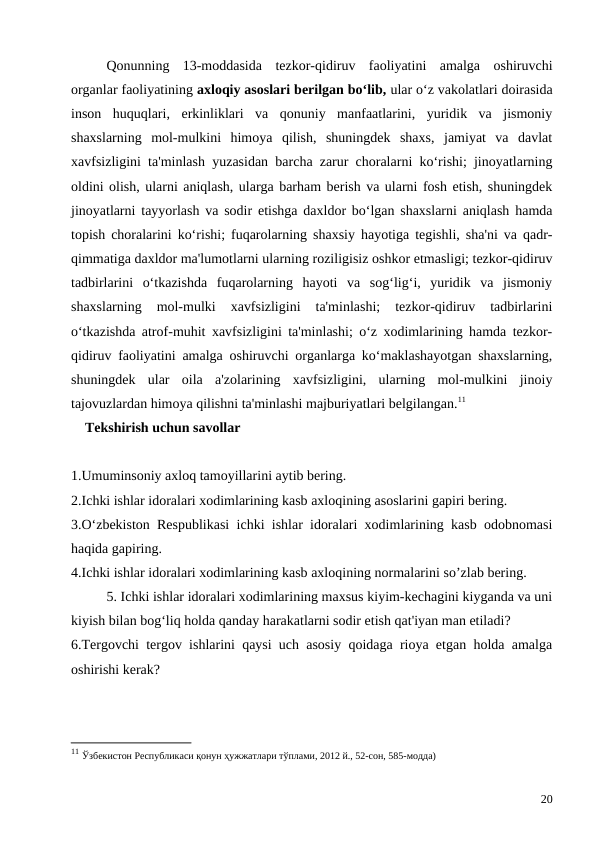Qonunning  13-moddasida  tezkor-qidiruv  faoliyatini  amalga  oshiruvchi
organlar faoliyatining axloqiy asoslari berilgan bo‘lib, ular o‘z vakolatlari doirasida
inson  huquqlari,  erkinliklari  va  qonuniy  manfaatlarini,  yuridik  va  jismoniy
shaxslarning  mol-mulkini  himoya  qilish,  shuningdek  shaxs,  jamiyat  va  davlat
xavfsizligini ta'minlash yuzasidan barcha zarur choralarni ko‘rishi; jinoyatlarning
oldini olish, ularni aniqlash, ularga barham berish va ularni fosh etish, shuningdek
jinoyatlarni tayyorlash va sodir etishga daxldor bo‘lgan shaxslarni aniqlash hamda
topish choralarini ko‘rishi; fuqarolarning shaxsiy hayotiga tegishli, sha'ni va qadr-
qimmatiga daxldor ma'lumotlarni ularning roziligisiz oshkor etmasligi; tezkor-qidiruv
tadbirlarini  o‘tkazishda  fuqarolarning  hayoti  va  sog‘lig‘i,  yuridik  va  jismoniy
shaxslarning  mol-mulki  xavfsizligini  ta'minlashi;  tezkor-qidiruv  tadbirlarini
o‘tkazishda atrof-muhit xavfsizligini ta'minlashi; o‘z xodimlarining hamda tezkor-
qidiruv faoliyatini amalga oshiruvchi organlarga ko‘maklashayotgan shaxslarning,
shuningdek  ular  oila  a'zolarining  xavfsizligini,  ularning  mol-mulkini  jinoiy
tajovuzlardan himoya qilishni ta'minlashi majburiyatlari belgilangan.11
    Tekshirish uchun savollar
1.Umuminsoniy axloq tamoyillarini aytib bering.
2.Ichki ishlar idoralari xodimlarining kasb axloqining asoslarini gapiri bering.
3.O‘zbekiston Respublikasi ichki ishlar idoralari xodimlarining kasb odobnomasi
haqida gapiring.
4.Ichki ishlar idoralari xodimlarining kasb axloqining normalarini so’zlab bering.
5. Ichki ishlar idoralari xodimlarining maxsus kiyim-kechagini kiyganda va uni
kiyish bilan bog‘liq holda qanday harakatlarni sodir etish qat'iyan man etiladi?
6.Tergovchi tergov ishlarini qaysi uch asosiy qoidaga rioya etgan holda amalga
oshirishi kerak?
11 Ўзбекистон Республикаси қонун ҳужжатлари тўплами, 2012 й., 52-сон, 585-модда)
20
