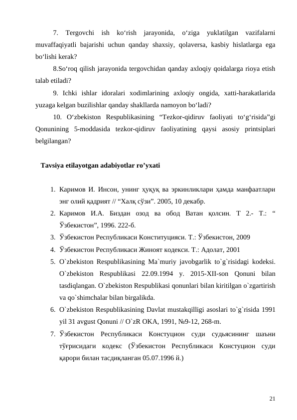 7.  Tergovchi  ish  ko‘rish  jarayonida,  o‘ziga  yuklatilgan  vazifalarni
muvaffaqiyatli bajarishi uchun qanday shaxsiy, qolaversa, kasbiy hislatlarga ega
bo‘lishi kerak?
8.So‘roq qilish jarayonida tergovchidan qanday axloqiy qoidalarga rioya etish
talab etiladi?
9.  Ichki  ishlar  idoralari  xodimlarining  axloqiy  ongida,  xatti-harakatlarida
yuzaga kelgan buzilishlar qanday shakllarda namoyon bo‘ladi? 
10.  O‘zbekiston  Respublikasining  “Tezkor-qidiruv  faoliyati  to‘g‘risida”gi
Qonunining  5-moddasida  tezkor-qidiruv  faoliyatining  qaysi  asosiy  printsiplari
belgilangan? 
   Tavsiya etilayotgan adabiyotlar ro’yxati
1. Каримов И. Инсон, унинг ҳуқуқ ва эркинликлари ҳамда манфаатлари
энг олий қадрият // “Xaлқ сўзи”. 2005, 10 декабр. 
2. Каримов  И.А.  Биздан  озод  ва  обод  Ватан  қолсин.  Т  2.-  Т.:  “
Ўзбекистон”, 1996. 222-б.
3. Ўзбекистон Республикаси Конституцияси. Т.: Ўзбекистон, 2009
4. Ўзбекистон Республикаси Жиноят кодекси. Т.: Адолат, 2001
5. O`zbekiston Respublikasining Ma`muriy javobgarlik to`g`risidagi kodeksi.
O`zbekiston Respublikasi 22.09.1994  y.  2015-XII-son Qonuni bilan
tasdiqlangan. O`zbekiston Respublikasi qonunlari bilan kiritilgan o`zgartirish
va qo`shimchalar bilan birgalikda. 
6. O`zbekiston Respublikasining Davlat mustakqilligi asoslari to`g`risida 1991
yil 31 avgust Qonuni // O`zR OKA, 1991, №9-12, 268-m.
7. Ўзбекистон  Республикаси  Констуцион  суди  судьясининг  шаъни
тўғрисидаги  кодекс  (Ўзбекистон  Республикаси  Констуцион  суди
қарори билан тасдиқланган 05.07.1996 й.)
21

