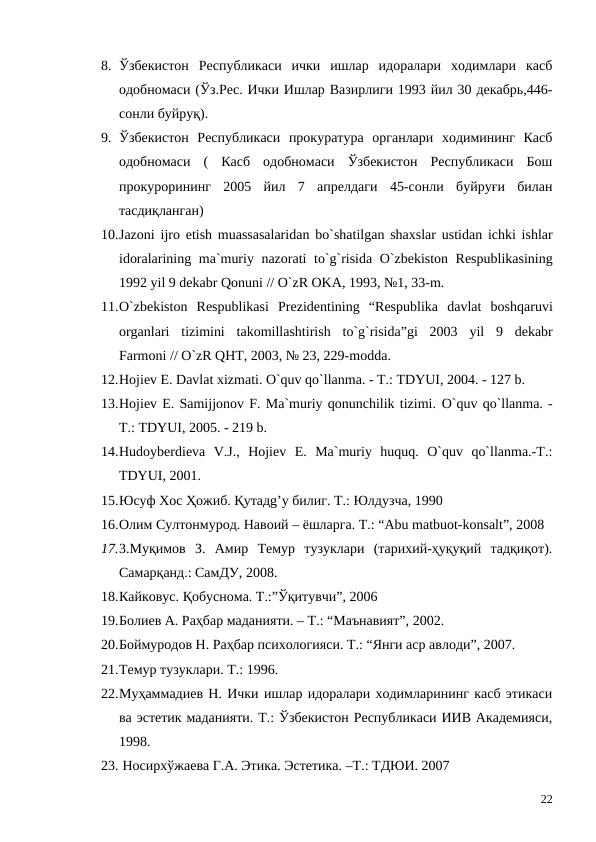 8. Ўзбекистон  Республикаси  ички  ишлар  идоралари  ходимлари  касб
одобномаси (Ўз.Рес. Ички Ишлар Вазирлиги 1993 йил 30 декабрь,446-
сонли буйруқ).
9. Ўзбекистон  Республикаси  прокуратура  органлари  ходимининг  Касб
одобномаси  (  Касб  одобномаси  Ўзбекистон  Республикаси  Бош
прокурорининг  2005  йил  7  апрелдаги  45-сонли  буйруғи  билан
тасдиқланган)
10.Jazoni ijro etish muassasalaridan bo`shatilgan shaxslar ustidan ichki ishlar
idoralarining ma`muriy nazorati to`g`risida O`zbekiston Respublikasining
1992 yil 9 dekabr Qonuni // O`zR OKA, 1993, №1, 33-m.
11.O`zbekiston Respublikasi Prezidentining “Respublika davlat boshqaruvi
organlari tizimini takomillashtirish to`g`risida”gi 2003  yil 9  dekabr
Farmoni // O`zR QHT, 2003, № 23, 229-modda.
12.Hojiev E. Davlat xizmati. O`quv qo`llanma. - T.: TDYUI, 2004. - 127 b.
13.Hojiev E. Samiјjonov F. Ma`muriy qonunchilik tizimi. O`quv qo`llanma. -
T.: TDYUI, 2005. - 219 b.
14.Hudoyberdieva  V.J.,  Hojiev  E.  Ma`muriy  huquq.  O`quv  qo`llanma.-T.:
TDYUI, 2001. 
15.Юсуф Хос Ҳожиб. Қутадg’у билиг. Т.: Юлдузча, 1990 
16.Олим Султонмурод. Навоий – ёшларга. Т.: “Аbu matbuot-konsalt”, 2008
17.3.Муқимов  З.  Амир  Темур  тузуклари  (тарихий-ҳуқуқий  тадқиқот).
Самарқанд.: СамДУ, 2008.
18.Кайковус. Қобуснома. Т.:”Ўқитувчи”, 2006
19.Болиев А. Раҳбар маданияти. – Т.: “Маънавият”, 2002.
20.Боймуродов Н. Раҳбар психологияси. Т.: “Янги аср авлоди”, 2007.
21.Темур тузуклари. Т.: 1996.
22.Муҳаммадиев Н. Ички ишлар идоралари ходимларининг касб этикаси
ва эстетик маданияти. Т.: Ўзбекистон Республикаси ИИВ Академияси,
1998.
23. Носирхўжаева Г.А. Этика. Эстетика. –Т.: ТДЮИ. 2007
22
