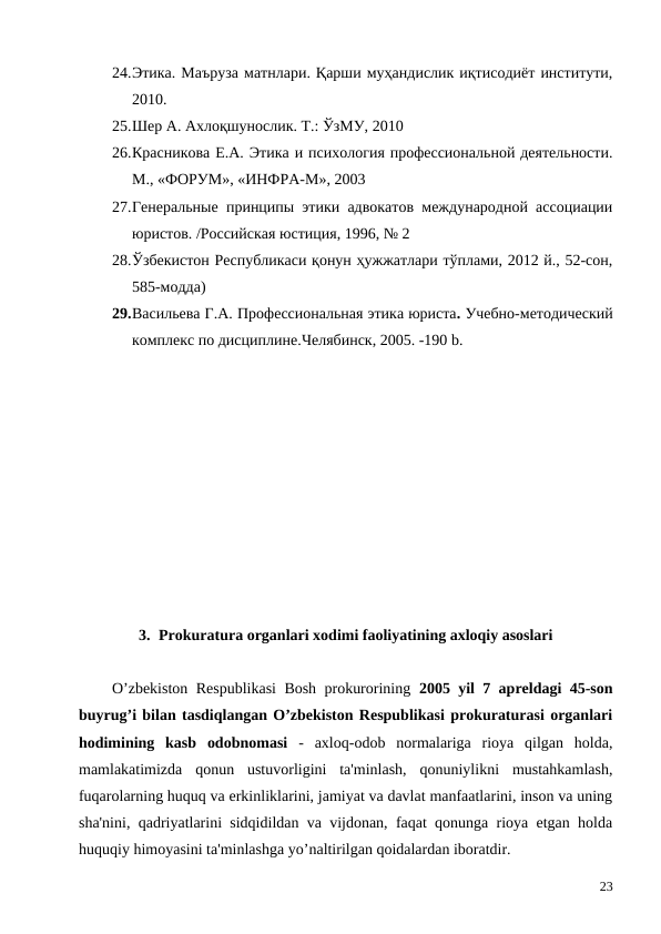 24.Этика. Маъруза матнлари. Қарши муҳандислик иқтисодиёт институти,
2010.
25.Шер А. Ахлоқшунослик. Т.: ЎзМУ, 2010
26.Красникова Е.А. Этика и психология профессиональной деятельности.
М., «ФОРУМ», «ИНФРА-М», 2003
27.Генеральные  принципы этики адвокатов международной ассоциации
юристов. /Российская юстиция, 1996, № 2 
28.Ўзбекистон Республикаси қонун ҳужжатлари тўплами, 2012 й., 52-сон,
585-модда)
29.Васильева Г.А. Профессиональная этика юриста. Учебно-методический
комплекс по дисциплине.Челябинск, 2005. -190 b.
3. Prokuratura organlari xodimi faoliyatining axloqiy asoslari
O’zbekiston Respublikasi Bosh prokurorining  2005 yil 7 apreldagi 45-son
buyrug’i bilan tasdiqlangan O’zbekiston Respublikasi prokuraturasi organlari
hodimining  kasb  odobnomasi -  axloq-odob  normalariga  rioya  qilgan  holda,
mamlakatimizda  qonun  ustuvorligini  ta'minlash,  qonuniylikni  mustahkamlash,
fuqarolarning huquq va erkinliklarini, jamiyat va davlat manfaatlarini, inson va uning
sha'nini, qadriyatlarini sidqidildan va vijdonan, faqat qonunga rioya etgan holda
huquqiy himoyasini ta'minlashga yo’naltirilgan qoidalardan iboratdir.
23
