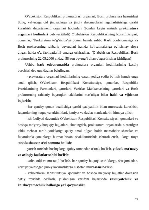 O’zbekiston Respublikasi prokuraturasi organlari, Bosh prokuratura huzuridagi
Soliq,  valyutaga  oid jinoyatlarga va  jinoiy daromadlarni  legallashtirishga  qarshi
kurashish  departamenti  organlari  hodimlari  (bundan  keyin  matnda  prokuratura
organlari hodimlari deb yuritiladi) O’zbekiston Respublikasining Konstitutsiyasi,
qonunlar, “Prokuratura to’g’risida”gi qonun hamda ushbu Kasb odobnomasiga va
Bosh  prokurorning  rahbariy  buyruqlari  hamda  ko’rsatmalariga  og’ishmay  rioya
qilgan holda o’z faoliyatlarini amalga oshiradilar.  (O’zbekiston Respublikasi Bosh
prokurorining 22.05.2006 yildagi 58-son buyrug’i bilan o’zgartirishlar kiritilgan)
Ushbu  kasb  odobnomasida prokuratura  organlari  hodimlarining  kasbiy
burchlari deb quyidagilar belgilngan: 
- prokuratura organlari hodimlarining qasamyodiga sodiq bo’lish hamda unga
amal qilish,  O’zbekiston Respublikasi Konstitutsiya,  qonunlar,  Respublika
Prezidentining Farmonlari,  qarorlari,  Vazirlar Mahkamasining qarorlari va Bosh
prokurorning rahbariy buyruqlari talablarini mas'uliyat bilan halol va vijdonan
bajarish;
-  har qanday qonun buzilishiga qarshi qat'iyatlilik bilan murosasiz kurashish,
fuqarolarning huquq va erkinliklari, jamiyat va davlat manfaatlarini himoya qilish;
- ish faoliyati davomida O’zbekiston Respublikasi Konstitutsiyasi, qonunlari va
boshqa me'yoriy-huquqiy hujjatlari, shuningdek, prokuratura organlarida o’rnatilgan
ichki mehnat tartib-qoidalariga qat'iy amal qilgan holda mansabdor shaxslar va
fuqarolarda qonunlarga hurmat hissini shakllantirishda ishtirok etish,  ularga rioya
etishda shaxsan o’zi namuna bo’lish;
- yurish-turishda boshqalarga ijobiy tomondan o’rnak bo’lish, yuksak ma'naviy
va axloqiy fazilatlar sohibi bo’lish; 
- xolis, odil va mustaqil bo’lish, har qanday huquqbuzarliklarga, shu jumladan,
korrupsiyalashgan jinoiy ko’rinishlarga nisbatan murosasiz bo’lish;
- vakolatlarini Konstitutsiya, qonunlar va boshqa me'yoriy hujjatlar doirasida
qat'iy  ravishda  qo’llash,  yuklatilgan  vazifani  bajarishda  rasmiyatchilik  va
ko’zbo’yamachilik hollariga yo’l qo’ymaslik; 
24
