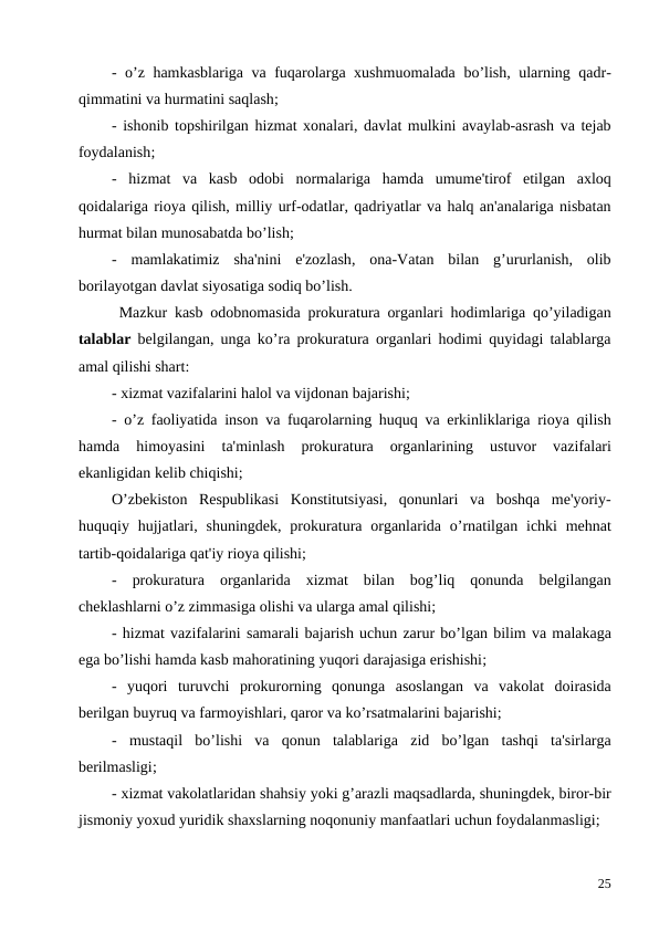 -  o’z hamkasblariga va fuqarolarga xushmuomalada bo’lish,  ularning qadr-
qimmatini va hurmatini saqlash;
- ishonib topshirilgan hizmat xonalari, davlat mulkini avaylab-asrash va tejab
foydalanish;
-  hizmat va kasb odobi normalariga hamda umume'tirof etilgan axloq
qoidalariga rioya qilish, milliy urf-odatlar, qadriyatlar va halq an'analariga nisbatan
hurmat bilan munosabatda bo’lish;
-  mamlakatimiz sha'nini e'zozlash,  ona-Vatan bilan g’ururlanish,  olib
borilayotgan davlat siyosatiga sodiq bo’lish.
 Mazkur kasb odobnomasida prokuratura organlari hodimlariga qo’yiladigan
talablar belgilangan,  unga ko’ra prokuratura organlari hodimi quyidagi talablarga
amal qilishi shart: 
- xizmat vazifalarini halol va vijdonan bajarishi;
-  o’z faoliyatida inson va fuqarolarning huquq va erkinliklariga rioya qilish
hamda 
himoyasini 
ta'minlash 
prokuratura 
organlarining 
ustuvor 
vazifalari
ekanligidan kelib chiqishi; 
O’zbekiston Respublikasi Konstitutsiyasi,  qonunlari va boshqa me'yoriy-
huquqiy hujjatlari,  shuningdek,  prokuratura organlarida o’rnatilgan ichki mehnat
tartib-qoidalariga qat'iy rioya qilishi;
-  prokuratura organlarida xizmat bilan bog’liq qonunda belgilangan
cheklashlarni o’z zimmasiga olishi va ularga amal qilishi;
- hizmat vazifalarini samarali bajarish uchun zarur bo’lgan bilim va malakaga
ega bo’lishi hamda kasb mahoratining yuqori darajasiga erishishi;
-  yuqori turuvchi prokurorning qonunga asoslangan va vakolat doirasida
berilgan buyruq va farmoyishlari, qaror va ko’rsatmalarini bajarishi;
-  mustaqil bo’lishi va qonun talablariga zid bo’lgan tashqi ta'sirlarga
berilmasligi;
- xizmat vakolatlaridan shahsiy yoki g’arazli maqsadlarda, shuningdek, biror-bir
jismoniy yoxud yuridik shaxslarning noqonuniy manfaatlari uchun foydalanmasligi;
25
