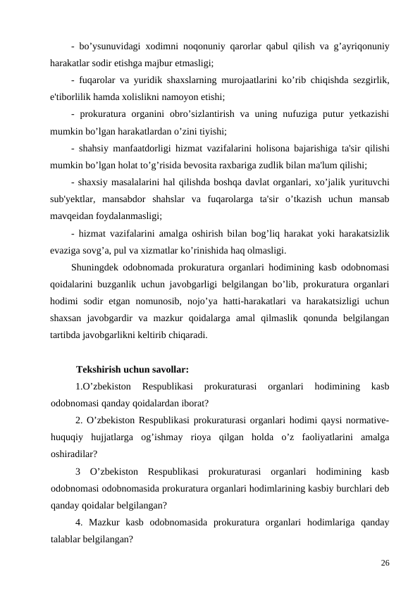 -  bo’ysunuvidagi xodimni noqonuniy qarorlar qabul qilish va g’ayriqonuniy
harakatlar sodir etishga majbur etmasligi;
-  fuqarolar va yuridik shaxslarning murojaatlarini ko’rib chiqishda sezgirlik,
e'tiborlilik hamda xolislikni namoyon etishi; 
-  prokuratura organini  obro’sizlantirish  va uning  nufuziga  putur  yetkazishi
mumkin bo’lgan harakatlardan o’zini tiyishi;
-  shahsiy manfaatdorligi hizmat vazifalarini holisona bajarishiga ta'sir qilishi
mumkin bo’lgan holat to’g’risida bevosita raxbariga zudlik bilan ma'lum qilishi;
- shaxsiy masalalarini hal qilishda boshqa davlat organlari, xo’jalik yurituvchi
sub'yektlar,  mansabdor shahslar va fuqarolarga ta'sir o’tkazish uchun mansab
mavqeidan foydalanmasligi;
-  hizmat vazifalarini amalga oshirish bilan bog’liq harakat yoki harakatsizlik
evaziga sovg’a, pul va xizmatlar ko’rinishida haq olmasligi. 
Shuningdek odobnomada prokuratura organlari hodimining kasb odobnomasi
qoidalarini buzganlik uchun javobgarligi belgilangan bo’lib, prokuratura organlari
hodimi  sodir  etgan nomunosib,  nojo’ya hatti-harakatlari  va  harakatsizligi  uchun
shaxsan  javobgardir  va  mazkur  qoidalarga  amal  qilmaslik  qonunda  belgilangan
tartibda javobgarlikni keltirib chiqaradi.
    
  Tekshirish uchun savollar:
1.O’zbekiston  Respublikasi  prokuraturasi  organlari  hodimining  kasb
odobnomasi qanday qoidalardan iborat?
2. O’zbekiston Respublikasi prokuraturasi organlari hodimi qaysi normative-
huquqiy  hujjatlarga  og’ishmay  rioya  qilgan  holda  o’z  faoliyatlarini  amalga
oshiradilar?
3  O’zbekiston  Respublikasi  prokuraturasi  organlari  hodimining  kasb
odobnomasi odobnomasida prokuratura organlari hodimlarining kasbiy burchlari deb
qanday qoidalar belgilangan?
4.  Mazkur  kasb  odobnomasida  prokuratura  organlari  hodimlariga  qanday
talablar belgilangan? 
26
