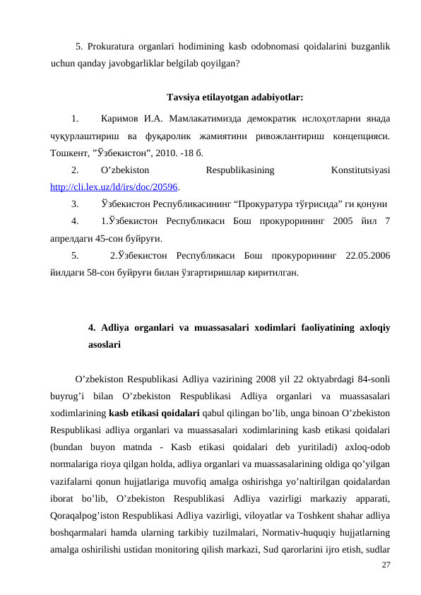 5. Prokuratura organlari hodimining kasb odobnomasi qoidalarini buzganlik
uchun qanday javobgarliklar belgilab qoyilgan?
Tavsiya etilayotgan adabiyotlar: 
1.
Каримов  И.А. Мамлакатимизда  демократик  ислоҳотларни  янада
чуқурлаштириш  ва  фуқаролик  жамиятини  ривожлантириш  концепцияси.
Тошкент, ”Ўзбекистон”, 2010. -18 б.
2.
O’zbekiston
 
Respublikasining
 
Konstitutsiyasi
http://cli.lex.uz/ld/irs/doc/20596. 
3.
Ўзбекистон Республикасининг “Прокуратура тўғрисида” ги қонуни
4.
1.Ўзбекистон  Республикаси  Бош  прокурорининг  2005  йил  7
апрелдаги 45-сон буйруғи.
5.
 2.Ўзбекистон  Республикаси  Бош  прокурорининг  22.05.2006
йилдаги 58-сон буйруғи билан ўзгартиришлар киритилган.
4.  Adliya organlari  va muassasalari  xodimlari faoliyatining axloqiy
asoslari
O’zbekiston Respublikasi Adliya vazirining 2008 yil 22 oktyabrdagi 84-sonli
buyrug’i  bilan  O’zbekiston  Respublikasi  Adliya  organlari  va  muassasalari
xodimlarining kasb etikasi qoidalari qabul qilingan bo’lib, unga binoan O’zbekiston
Respublikasi adliya organlari va muassasalari xodimlarining kasb etikasi qoidalari
(bundan  buyon  matnda  -  Kasb  etikasi  qoidalari  deb  yuritiladi)  axloq-odob
normalariga rioya qilgan holda, adliya organlari va muassasalarining oldiga qo’yilgan
vazifalarni qonun hujjatlariga muvofiq amalga oshirishga yo’naltirilgan qoidalardan
iborat  bo’lib,  O’zbekiston  Respublikasi  Adliya  vazirligi  markaziy  apparati,
Qoraqalpog’iston Respublikasi Adliya vazirligi, viloyatlar va Toshkent shahar adliya
boshqarmalari hamda ularning tarkibiy tuzilmalari, Normativ-huquqiy hujjatlarning
amalga oshirilishi ustidan monitoring qilish markazi, Sud qarorlarini ijro etish, sudlar
27
