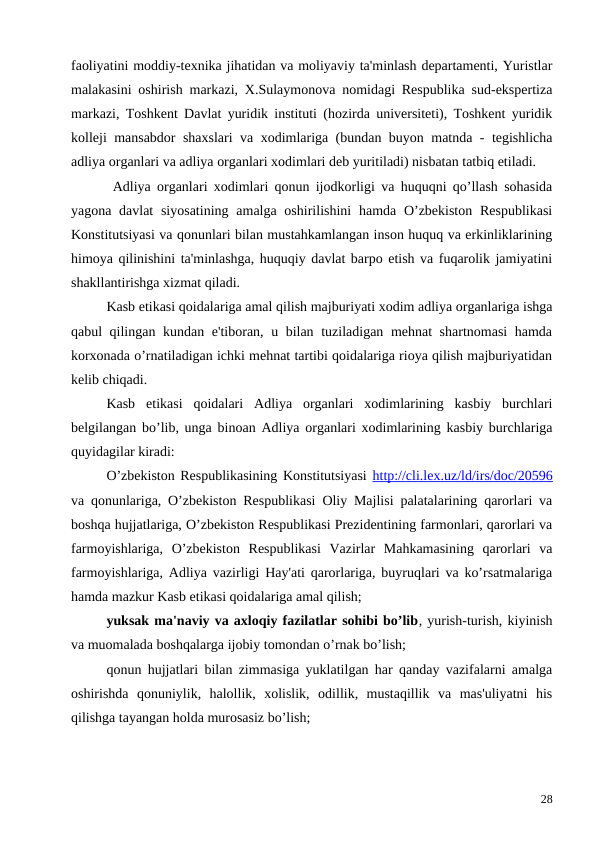 faoliyatini moddiy-texnika jihatidan va moliyaviy ta'minlash departamenti, Yuristlar
malakasini oshirish markazi, X.Sulaymonova nomidagi Respublika sud-ekspertiza
markazi, Toshkent Davlat yuridik instituti (hozirda universiteti), Toshkent yuridik
kolleji mansabdor shaxslari va xodimlariga (bundan buyon matnda - tegishlicha
adliya organlari va adliya organlari xodimlari deb yuritiladi) nisbatan tatbiq etiladi.
 Adliya organlari xodimlari qonun ijodkorligi va huquqni qo’llash sohasida
yagona davlat  siyosatining  amalga oshirilishini  hamda O’zbekiston  Respublikasi
Konstitutsiyasi va qonunlari bilan mustahkamlangan inson huquq va erkinliklarining
himoya qilinishini ta'minlashga, huquqiy davlat barpo etish va fuqarolik jamiyatini
shakllantirishga xizmat qiladi. 
Kasb etikasi qoidalariga amal qilish majburiyati xodim adliya organlariga ishga
qabul qilingan kundan e'tiboran, u bilan tuziladigan mehnat shartnomasi  hamda
korxonada o’rnatiladigan ichki mehnat tartibi qoidalariga rioya qilish majburiyatidan
kelib chiqadi. 
Kasb  etikasi  qoidalari  Adliya  organlari  xodimlarining  kasbiy  burchlari
belgilangan bo’lib, unga binoan Adliya organlari xodimlarining kasbiy burchlariga
quyidagilar kiradi:
O’zbekiston Respublikasining Konstitutsiyasi http://cli.lex.uz/ld/irs/doc/20596
va qonunlariga, O’zbekiston Respublikasi Oliy Majlisi palatalarining qarorlari va
boshqa hujjatlariga, O’zbekiston Respublikasi Prezidentining farmonlari, qarorlari va
farmoyishlariga,  O’zbekiston  Respublikasi  Vazirlar  Mahkamasining  qarorlari  va
farmoyishlariga, Adliya vazirligi Hay'ati qarorlariga, buyruqlari va ko’rsatmalariga
hamda mazkur Kasb etikasi qoidalariga amal qilish;
yuksak ma'naviy va axloqiy fazilatlar sohibi bo’lib, yurish-turish, kiyinish
va muomalada boshqalarga ijobiy tomondan o’rnak bo’lish;
qonun hujjatlari bilan zimmasiga yuklatilgan har qanday vazifalarni amalga
oshirishda  qonuniylik,  halollik,  xolislik,  odillik,  mustaqillik  va  mas'uliyatni  his
qilishga tayangan holda murosasiz bo’lish;
28
