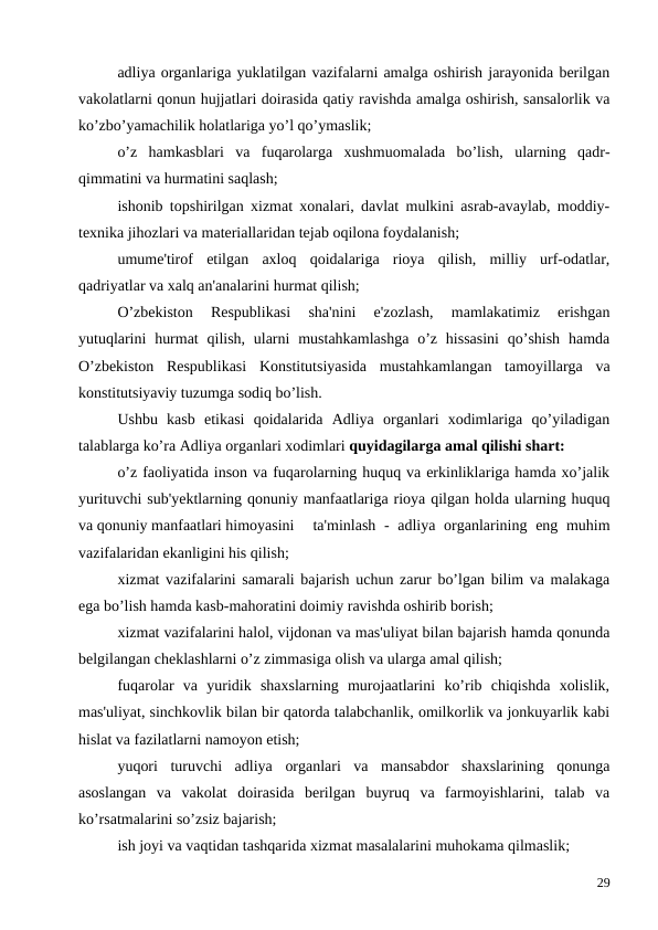 adliya organlariga yuklatilgan vazifalarni amalga oshirish jarayonida berilgan
vakolatlarni qonun hujjatlari doirasida qatiy ravishda amalga oshirish, sansalorlik va
ko’zbo’yamachilik holatlariga yo’l qo’ymaslik;
o’z  hamkasblari  va  fuqarolarga  xushmuomalada  bo’lish,  ularning  qadr-
qimmatini va hurmatini saqlash;
ishonib topshirilgan xizmat xonalari, davlat mulkini asrab-avaylab, moddiy-
texnika jihozlari va materiallaridan tejab oqilona foydalanish;
umume'tirof  etilgan  axloq  qoidalariga  rioya  qilish,  milliy  urf-odatlar,
qadriyatlar va xalq an'analarini hurmat qilish;
O’zbekiston  Respublikasi  sha'nini  e'zozlash,  mamlakatimiz  erishgan
yutuqlarini  hurmat  qilish, ularni  mustahkamlashga  o’z hissasini  qo’shish  hamda
O’zbekiston  Respublikasi  Konstitutsiyasida  mustahkamlangan  tamoyillarga  va
konstitutsiyaviy tuzumga sodiq bo’lish.
 
Ushbu  kasb  etikasi  qoidalarida  Adliya  organlari  xodimlariga  qo’yiladigan
talablarga ko’ra Adliya organlari xodimlari quyidagilarga amal qilishi shart:
o’z faoliyatida inson va fuqarolarning huquq va erkinliklariga hamda xo’jalik
yurituvchi sub'yektlarning qonuniy manfaatlariga rioya qilgan holda ularning huquq
va qonuniy manfaatlari himoyasini 
ta'minlash - adliya organlarining eng muhim
vazifalaridan ekanligini his qilish;
xizmat vazifalarini samarali bajarish uchun zarur bo’lgan bilim va malakaga
ega bo’lish hamda kasb-mahoratini doimiy ravishda oshirib borish;
xizmat vazifalarini halol, vijdonan va mas'uliyat bilan bajarish hamda qonunda
belgilangan cheklashlarni o’z zimmasiga olish va ularga amal qilish;
fuqarolar  va  yuridik  shaxslarning  murojaatlarini  ko’rib  chiqishda  xolislik,
mas'uliyat, sinchkovlik bilan bir qatorda talabchanlik, omilkorlik va jonkuyarlik kabi
hislat va fazilatlarni namoyon etish;
yuqori  turuvchi  adliya  organlari  va  mansabdor  shaxslarining  qonunga
asoslangan  va  vakolat  doirasida  berilgan  buyruq  va  farmoyishlarini,  talab  va
ko’rsatmalarini so’zsiz bajarish;
ish joyi va vaqtidan tashqarida xizmat masalalarini muhokama qilmaslik;
29
