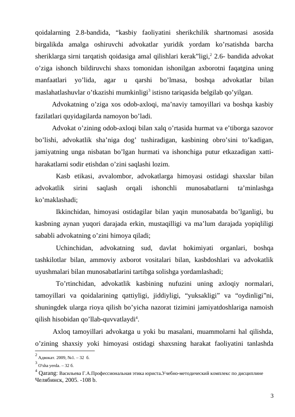 qoidalarning  2.8-bandida, “kasbiy  faoliyatini  sherikchilik  shartnomasi  asosida
birgalikda  amalga  oshiruvchi  advokatlar  yuridik  yordam  ko’rsatishda  barcha
sheriklarga sirni tarqatish qoidasiga amal qilishlari kerak”ligi,2 2.6- bandida advokat
o’ziga ishonch bildiruvchi shaxs tomonidan ishonilgan axborotni faqatgina uning
manfaatlari  yo’lida,
 agar  u  qarshi  bo’lmasa,
 boshqa  advokatlar  bilan
maslahatlashuvlar o’tkazishi mumkinligi3 istisno tariqasida belgilab qo’yilgan.
Advokatning o’ziga xos odob-axloqi, ma’naviy tamoyillari va boshqa kasbiy
fazilatlari quyidagilarda namoyon bo’ladi.
Advokat o’zining odob-axloqi bilan xalq o’rtasida hurmat va e’tiborga sazovor
bo’lishi,  advokatlik  sha’niga  dog’  tushiradigan,  kasbining  obro’sini  to’kadigan,
jamiyatning unga nisbatan bo’lgan hurmati va ishonchiga putur etkazadigan xatti-
harakatlarni sodir etishdan o’zini saqlashi lozim. 
Kasb  etikasi,  avvalombor,  advokatlarga  himoyasi  ostidagi  shaxslar  bilan
advokatlik  sirini  saqlash  orqali  ishonchli  munosabatlarni  ta’minlashga
ko’maklashadi; 
Ikkinchidan, himoyasi ostidagilar bilan yaqin munosabatda bo’lganligi, bu
kasbning aynan yuqori darajada erkin, mustaqilligi va ma’lum darajada yopiqliligi
sababli advokatning o’zini himoya qiladi;
Uchinchidan,  advokatning  sud,  davlat  hokimiyati  organlari,  boshqa
tashkilotlar  bilan,  ammoviy  axborot  vositalari  bilan,  kasbdoshlari  va  advokatlik
uyushmalari bilan munosabatlarini tartibga solishga yordamlashadi;
To’rtinchidan,  advokatlik  kasbining  nufuzini  uning  axloqiy  normalari,
tamoyillari  va  qoidalarining  qattiyligi,  jiddiyligi,  “yuksakligi”  va  “oydinligi”ni,
shuningdek ularga rioya qilish bo’yicha nazorat tizimini jamiyatdoshlariga namoish
qilish hisobidan qo’llab-quvvatlaydi4. 
Axloq tamoyillari advokatga u yoki bu masalani, muammolarni hal qilishda,
o’zining  shaxsiy  yoki  himoyasi  ostidagi  shaxsning  harakat  faoliyatini  tanlashda
2 Адвокат. 2009, №1. – 32  б.
3 O'sha yerda. – 32 б.
4 Qarang: Васильева Г.А.Профессиональная этика юриста.Учебно-методический комплекс по дисциплине
Челябинск, 2005. -108 b.
3
