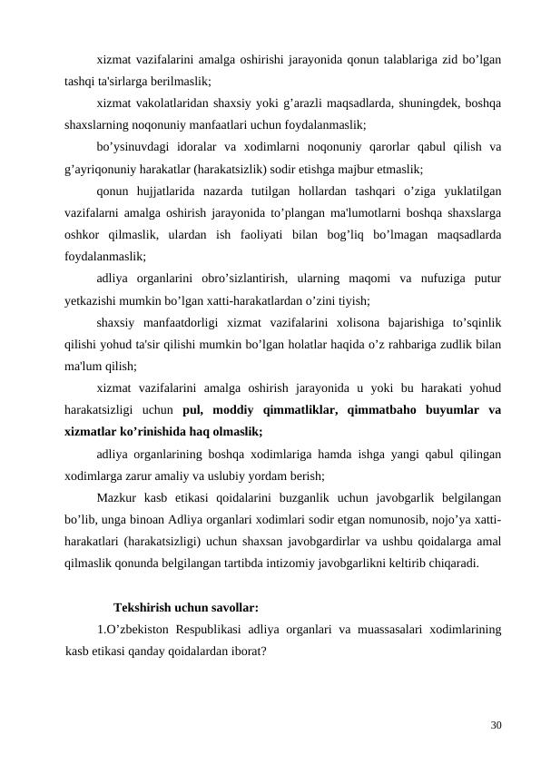 xizmat vazifalarini amalga oshirishi jarayonida qonun talablariga zid bo’lgan
tashqi ta'sirlarga berilmaslik;
xizmat vakolatlaridan shaxsiy yoki g’arazli maqsadlarda, shuningdek, boshqa
shaxslarning noqonuniy manfaatlari uchun foydalanmaslik;
bo’ysinuvdagi  idoralar  va  xodimlarni  noqonuniy  qarorlar  qabul  qilish  va
g’ayriqonuniy harakatlar (harakatsizlik) sodir etishga majbur etmaslik;
qonun  hujjatlarida  nazarda  tutilgan  hollardan  tashqari  o’ziga  yuklatilgan
vazifalarni amalga oshirish jarayonida to’plangan ma'lumotlarni boshqa shaxslarga
oshkor  qilmaslik,  ulardan  ish  faoliyati  bilan  bog’liq  bo’lmagan  maqsadlarda
foydalanmaslik; 
adliya  organlarini  obro’sizlantirish,  ularning  maqomi  va  nufuziga  putur
yetkazishi mumkin bo’lgan xatti-harakatlardan o’zini tiyish;
shaxsiy  manfaatdorligi  xizmat  vazifalarini  xolisona  bajarishiga  to’sqinlik
qilishi yohud ta'sir qilishi mumkin bo’lgan holatlar haqida o’z rahbariga zudlik bilan
ma'lum qilish;
xizmat  vazifalarini  amalga  oshirish  jarayonida  u  yoki  bu  harakati  yohud
harakatsizligi  uchun  pul,  moddiy  qimmatliklar,  qimmatbaho  buyumlar  va
xizmatlar ko’rinishida haq olmaslik;
adliya organlarining boshqa xodimlariga hamda ishga yangi qabul qilingan
xodimlarga zarur amaliy va uslubiy yordam berish;
Mazkur  kasb  etikasi  qoidalarini  buzganlik  uchun  javobgarlik  belgilangan
bo’lib, unga binoan Adliya organlari xodimlari sodir etgan nomunosib, nojo’ya xatti-
harakatlari (harakatsizligi) uchun shaxsan javobgardirlar va ushbu qoidalarga amal
qilmaslik qonunda belgilangan tartibda intizomiy javobgarlikni keltirib chiqaradi.
Tekshirish uchun savollar:
1.O’zbekiston  Respublikasi  adliya organlari  va muassasalari  xodimlarining
kasb etikasi qanday qoidalardan iborat?
30

